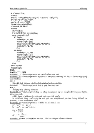 Giáo trình bài tập Pascal Lê Cường
k:=GetMaxX/50;
Vetruc;
P.x:=5; P.y:=3; PP.x:=2; PP.y:=6; PPP.x:=6; PPP.y:=-4;
P1:=P; P2:=PP; P3:=PPP;
Alpha:=0; goc:=Pi/180;
SetWriteMode(XORPut);
VeHinh(P,PP,PPP);
Repeat
ch:=readkey;
if ord(ch)=0 then ch:=readkey;
case Upcase(ch) of
'K': Begin
VeHinh(P1,P2,P3);
Alpha:=Alpha-goc;
QuayHinh(P,PP,PPP,Alpha,P1,P2,P3);
VeHinh(P1,P2,P3);
End;
'M': Begin
VeHinh(P1,P2,P3);
Alpha:=Alpha+goc;
QuayHinh(P,PP,PPP,Alpha,P1,P2,P3);
VeHinh(P1,P2,P3);
End;
End;
Until ch=#27;
CloseGraph;
END.
BÀI TẬP TỰ GIẢI
Bài tập 10.15: Viết chương trình vẽ bàn cờ quốc tế lên màn hình.
Bài tập 10.16: Viết chương trình vẽ một chiếc xe ô tô (theo hình dung của bạn) và cho nó chạy ngang
qua màn hình.
Gợi ý:
Dùng kỹ thuật lật trong màn hình hoặc di chuyển vùng màn hình.
Bài tập 10.17: Viết chương trình vẽ lá cờ tổ quốc đang tung bay.
Gợi ý:
Dùng kỹ thuật lật trong màn hình.
Bài tập 10.18: Viết chương trình nhập vào n học sinh của một lớp học bao gồm 2 trường sau: Họ tên,
điểm trung bình.
a/ Hãy thống kê số lượng học sinh giỏi, khá, trung bình và yếu.
b/ Vẽ biểu đồ thống kê số lượng học sinh giỏi, khá, trung bình và yếu theo 2 dạng: biểu đồ cột
(column) và biểu đồ bánh tròn (Pie).
Bài tập 10.19: Viết chương trình để vẽ đồ thị của các hàm số sau:
a/ y = ax3
+ bx2
+ cx +d
b/ y = ax4
+ bx3
+ cx2
+ dx + e
c/ y =
dcx
bax
+
+
d/ y =
edx
cbxax
+
++2
Bài tập 10.20: Hình vẽ cung Koch dựa trên 3 cạnh của tam giác đều như hình sau:
111
 