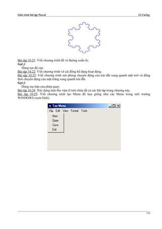 Giáo trình bài tập Pascal Lê Cường
Bài tập 10.21: Viết chương trình để vẽ đường xoắn ốc.
Gợi ý:
Dùng tọa độ cực.
Bài tập 10.22: Viết chương trình vẽ cái đồng hồ đang hoạt động.
Bài tập 10.23: Viết chương trình mô phỏng chuyển động của trái đất xung quanh mặt trời và đồng
thời chuyển động của mặt trăng xung quanh trái đất.
Gợi ý:
Dùng ma trận của phép quay.
Bài tập 10.24: Xây dựng một thư viện (Unit) chứa tất cả các bài tập trong chương này.
Bài tập 10.25: Viết chương trình tạo Menu đồ họa giống như các Menu trong môi trường
WINDOWS (xem hình).
112
 