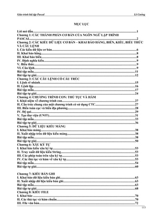 Giáo trình bài tập Pascal Lê Cường
MỤC LỤC
Lời mở đầu...................................................................................................................................1
Chương 1: CÁC THÀNH PHẦN CƠ BẢN CỦA NGÔN NGỮ LẬP TRÌNH
PASCAL.......................................................................................................................................2
Chương 2: CÁC KIỂU DỮ LIỆU CƠ BẢN – KHAI BÁO HẰNG, BIẾN, KIỂU, BIỂU THỨC
VÀ CÂU LỆNH
I. Các kiểu dữ liệu cơ bản...........................................................................................................6
II. Khai báo hằng........................................................................................................................8
III. Khai báo biến........................................................................................................................8
IV. Định nghĩa kiểu.....................................................................................................................9
V. Biểu thức.................................................................................................................................9
VI. Câu lệnh.................................................................................................................................9
Bài tập mẫu................................................................................................................................11
Bài tập tự giải............................................................................................................................12
Chương 3: CÁC CÂU LỆNH CÓ CẤU TRÚC
I. Lệnh rẽ nhánh........................................................................................................................15
II. Lệnh lặp................................................................................................................................16
Bài tập mẫu................................................................................................................................17
Bài tập tự giải............................................................................................................................24
Chương 4: CHƯƠNG TRÌNH CON: THỦ TỤC VÀ HÀM
I. Khái niệm về chương trình con............................................................................................27
II. Cấu trúc chung của một chương trình có sử dụng CTC..................................................27
III. Biến toàn cục và biến địa phương.....................................................................................28
IV. Đệ qui...................................................................................................................................29
V. Tạo thư viện (UNIT)............................................................................................................31
Bài tập mẫu................................................................................................................................33
Bài tập tự giải............................................................................................................................36
Chương 5: DỮ LIỆU KIỂU MẢNG
I. Khai báo mảng.......................................................................................................................38
II. Xuất nhập trên dữ liệu kiểu mảng.....................................................................................38
Bài tập mẫu................................................................................................................................38
Bài tập tự giải............................................................................................................................50
Chương 6: XÂU KÝ TỰ
I. Khai báo kiểu xâu ký tự........................................................................................................53
II. Truy xuất dữ liệu kiểu String.............................................................................................53
III. Các phép toán trên xâu ký tự............................................................................................53
IV. Các thủ tục và hàm về xâu ký tự.......................................................................................53
Bài tập mẫu................................................................................................................................54
Bài tập tự giải............................................................................................................................60
Chương 7: KIỂU BẢN GHI
I. Khai báo dữ liệu kiểu bản ghi..............................................................................................63
II. Xuất nhập dữ liệu kiểu bản ghi..........................................................................................63
Bài tập mẫu................................................................................................................................63
Bài tập tự giải............................................................................................................................68
Chương 8: KIỂU FILE
I. Khai báo ................................................................................................................................70
II. Các thủ tục và hàm chuẩn...................................................................................................70
III. File văn bản.........................................................................................................................72
113
 