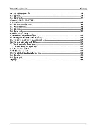 Giáo trình bài tập Pascal Lê Cường
IV. File không định kiểu...........................................................................................................73
Bài tập mẫu................................................................................................................................74
Bài tập tự giải............................................................................................................................85
Chương 9: KIỂU CON TRỎ
I. Khai báo.................................................................................................................................91
II. Làm việc với biến động........................................................................................................91
III. Danh sách động..................................................................................................................92
Bài tập mẫu................................................................................................................................94
Bài tập tự giải..........................................................................................................................108
Chương 10: ĐỒ HỌA
I. Màn hình trong chế độ đồ hoạ...........................................................................................113
II. Khởi tạo và thoát khỏi chế độ đồ hoạ..............................................................................113
III. Toạ độ và con trỏ trên màn hình đồ hoạ........................................................................115
IV. Đặt màu trên màn hình đồ hoạ.......................................................................................115
V. Cửa sổ trong chế độ đồ hoạ...............................................................................................115
VI. Viết chữ trong chế độ đồ họa...........................................................................................116
VII. Vẽ các hình cơ bản..........................................................................................................116
VIII. Tô màu các hình............................................................................................................117
IX. Các kỹ thuật tạo hình chuyển động................................................................................119
Bài tập mẫu..............................................................................................................................120
Bài tập tự giải..........................................................................................................................141
Mục lục.....................................................................................................................................143
114
 