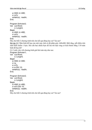 Giáo trình bài tập Pascal Lê Cường
a:=640; b:=480;
s:=a*b;
writeln(s); readln;
End.
Program Sinhvien2;
Var a,b:Word;
s: LongInt;
Begin
a:=640; b:=480;
s:=a*b;
writeln(s); readln;
End.
Hãy cho biết 2 chương trình trên cho kết quả đúng hay sai? Tại sao?
Bài tập 2.9: Màn hình đồ họa của một máy tính có độ phân giải: 640x480. Biết rằng, mỗi điểm trên
màn hình chiếm 1 byte. Hỏi cần bao nhiêu byte để lưu trữ một vùng có kích thước bằng 1/10 màn
hình đồ họa đó?
Có 2 sinh viên viết chương trình giải bài toán này như sau:
Program Sinhvien1;
Var a,b:Word;
s: LongInt;
Begin
a:=640; b:=480;
s:=a;
s:=s*b;
s:=s DIV 10;
writeln(s); readln;
End.
Program Sinhvien2;
Var a,b:Word;
s: LongInt;
Begin
a:=640; b:=480;
s:=a*b DIV 10;
writeln(s); readln;
End.
Hãy cho biết 2 chương trình trên cho kết quả đúng hay sai? Tại sao?
12
 