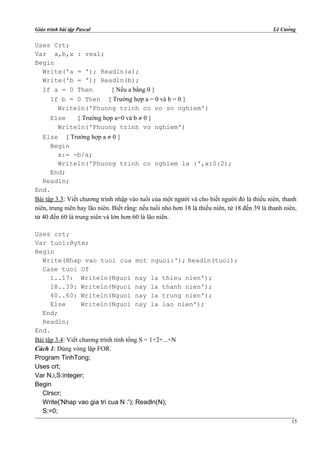 Giáo trình bài tập Pascal Lê Cường
Uses Crt;
Var a,b,x : real;
Begin
Write('a = '); Readln(a);
Write('b = '); Readln(b);
If a = 0 Then { Nếu a bằng 0 }
If b = 0 Then { Trường hợp a = 0 và b = 0 }
Writeln('Phuong trinh co vo so nghiem')
Else { Trường hợp a=0 và b ≠ 0 }
Writeln('Phuong trinh vo nghiem')
Else { Trường hợp a ≠ 0 }
Begin
x:= -b/a;
Writeln('Phuong trinh co nghiem la :',x:0:2);
End;
Readln;
End.
Bài tập 3.3: Viết chương trình nhập vào tuổi của một người và cho biết người đó là thiếu niên, thanh
niên, trung niên hay lão niên. Biết rằng: nếu tuổi nhỏ hơn 18 là thiếu niên, từ 18 đến 39 là thanh niên,
từ 40 đến 60 là trung niên và lớn hơn 60 là lão niên.
Uses crt;
Var tuoi:Byte;
Begin
Write(Nhap vao tuoi cua mot nguoi:'); Readln(tuoi);
Case tuoi Of
1..17: Writeln(Nguoi nay la thieu nien');
18..39: Writeln(Nguoi nay la thanh nien');
40..60: Writeln(Nguoi nay la trung nien');
Else Writeln(Nguoi nay la lao nien');
End;
Readln;
End.
Bài tập 3.4: Viết chương trình tính tổng S = 1+2+...+N
Cách 1: Dùng vòng lặp FOR.
Program TinhTong;
Uses crt;
Var N,i,S:integer;
Begin
Clrscr;
Write('Nhap vao gia tri cua N :'); Readln(N);
S:=0;
15
 
