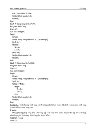 Giáo trình bài tập Pascal Lê Cường
For i:=1 to N do S:=S+i;
Writeln('Ket qua la :',S);
Readln;
End.
Cách 2: Dùng vòng lặp REPEAT.
Program TinhTong;
Uses crt;
Var N,i,S:integer;
Begin
Clrscr;
Write('Nhap vao gia tri cua N :'); Readln(N);
S:=0; i:=1;
Repeat
S:=S+i;
i:=i+1;
Until i>N;
Writeln('Ket qua la :',S);
Readln;
End.
Cách 3: Dùng vòng lặp WHILE.
Program TinhTong;
Uses crt;
Var N,i,S:integer;
Begin
Clrscr;
Write('Nhap vao gia tri cua N :'); Readln(N);
S:=0; i:=1;
While i<=N Do
Begin
S:=S+i;
i:=i+1;
End;
Writeln('Ket qua la :',S);
Readln;
End.
Bài tập 3.5: Viết chương trình nhập vào N số nguyên từ bàn phím. Hãy tính và in ra màn hình tổng
của các số vừa được nhập vào.
Ý tưởng:
Dùng phương pháp cộng dồn. Cho vòng lặp FOR chạy từ 1 tới N, ứng với lần lặp thứ i, ta nhập
vào số nguyên X và đồng thời cộng dồn X vào biến S.
Program Tong;
Uses crt;
16
 