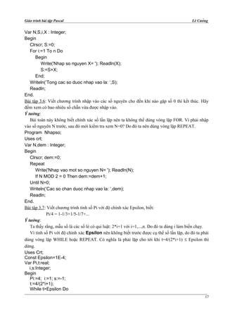 Giáo trình bài tập Pascal Lê Cường
Var N,S,i,X : Integer;
Begin
Clrscr; S:=0;
For i:=1 To n Do
Begin
Write('Nhap so nguyen X= '); Readln(X);
S:=S+X;
End;
Writeln(‘Tong cac so duoc nhap vao la: ‘,S);
Readln;
End.
Bài tập 3.6: Viết chương trình nhập vào các số nguyên cho đến khi nào gặp số 0 thì kết thúc. Hãy
đếm xem có bao nhiêu số chẵn vừa được nhập vào.
Ý tưởng:
Bài toán này không biết chính xác số lần lặp nên ta không thể dùng vòng lặp FOR. Vì phải nhập
vào số nguyên N trước, sau đó mới kiểm tra xem N=0? Do đó ta nên dùng vòng lặp REPEAT.
Program Nhapso;
Uses crt;
Var N,dem : Integer;
Begin
Clrscr; dem:=0;
Repeat
Write('Nhap vao mot so nguyen N= '); Readln(N);
If N MOD 2 = 0 Then dem:=dem+1;
Until N=0;
Writeln(‘Cac so chan duoc nhap vao la: ‘,dem);
Readln;
End.
Bài tập 3.7: Viết chương trình tính số Pi với độ chính xác Epsilon, biết:
Pi/4 = 1-1/3+1/5-1/7+...
Ý tưởng:
Ta thấy rằng, mẫu số là các số lẻ có qui luật: 2*i+1 với i=1,...,n. Do đó ta dùng i làm biến chạy.
Vì tính số Pi với độ chính xác Epsilon nên không biết trước được cụ thể số lần lặp, do đó ta phải
dùng vòng lặp WHILE hoặc REPEAT. Có nghĩa là phải lặp cho tới khi t=4/(2*i+1) ≤ Epsilon thì
dừng.
Uses Crt;
Const Epsilon=1E-4;
Var Pi,t:real;
i,s:Integer;
Begin
Pi:=4; i:=1; s:=-1;
t:=4/(2*i+1);
While t>Epsilon Do
17
 