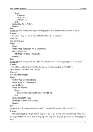 Giáo trình bài tập Pascal Lê Cường
Begin
Pi:=Pi+s*t;
s:=-s; i:=i+1;
t:=4/(2*i+1);
End;
Writeln('So Pi = ',Pi:0:4);
Readln;
End.
Bài tập 3.8:Viết chương trình nhập vào số nguyên N. In ra màn hình tất cả các ước số của N.
Ý tưởng:
Cho biến i chạy từ 1 tới N. Nếu N MOD i=0 thì viết i ra màn hình.
Uses Crt;
Var N,i : Integer;
Begin
Clrscr;
Write('Nhap so nguyen N= '); Readln(N);
For i:=1 To N Do
If N MOD i=0 Then Write(i:5);
Readln;
End.
Bài tập 3.9:Viết chương trình tìm USCLN và BSCNN của 2 số a, b được nhập vào từ bàn phím.
Ý tưởng:
- Tìm USCLN: Lấy số lớn trừ số nhỏ cho đến khi a=b thì dừng. Lúc đó: USCLN=a.
- BSCNN(a,b) = a*b DIV USCLN(a,b).
Uses crt;
Var a,b,aa,bb:integer;
Begin
Write('Nhap a : '); Readln(a);
Write('Nhap b : '); Readln(b);
aa:=a; bb:=b;
While aa<>bb Do
Begin
If aa>bb Then aa:=aa-bb Else bb:=bb-aa;
End;
Writeln('USCLN= ',aa);
Writeln('BSCNN= ',a*b DIV aa);
Readln;
End.
Bài tập 3.10: Viết chương trình tìm các số có 3 chữ số abc sao cho: abc = a3
+ b3
+ c3
.
Ý tưởng:
Dùng phương pháp vét cạn. Ta biết rằng: a có thể có giá trị từ 1→9 (vì a là số hàng trăm), b,c có
thể có giá trị từ 0→9. Ta sẽ dùng 3 vòng lặp FOR lồng nhau để duyệt qua tất cả các trường hợp của
a,b,c.
18
 
