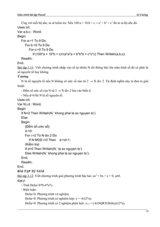 Giáo trình bài tập Pascal Lê Cường
Ứng với mỗi bộ abc, ta sẽ kiểm tra: Nếu 100.a + 10.b + c = a3
+ b3
+ c3
thì in ra bộ abc đó.
Uses crt;
Var a,b,c : Word;
Begin
For a:=1 To 9 Do
For b:=0 To 9 Do
For c:=0 To 9 Do
If (100*a + 10*b + c)=(a*a*a + b*b*b + c*c*c) Then Writeln(a,b,c);
Readln;
End.
Bài tập 3.11: Viết chương trình nhập vào số tự nhiên N rồi thông báo lên màn hình số đó có phải là
số nguyên tố hay không.
Ý tưởng:
N là số nguyên tố nếu N không có ước số nào từ 2 → N div 2. Từ định nghĩa này ta đưa ra giải
thuật:
- Đếm số ước số của N từ 2 → N div 2 lưu vào biến d.
- Nếu d=0 thì N là số nguyên tố.
Uses crt;
Var N,i,d : Word;
Begin
If N<2 Then Writeln(N,’ khong phai la so nguyen to’)
Else
Begin
{Đếm số ước số}
d:=0;
For i:=2 To N div 2 Do
If N MOD i=0 Then d:=d+1;
{Kiểm tra}
If d=0 Then Writeln(N,’ la so nguyen to’)
Else Writeln(N,’ khong phai la so nguyen to’);
End;
Readln;
End.
BÀI TẬP TỰ GIẢI
Bài tập 3.12: Viết chương trình giải phương trình bậc hai: ax2
+ bx + c = 0, a≠0.
Gợi ý:
- Tính Delta=b*b-4*a*c.
- Biện luận:
Delta<0: Phương trình vô nghiệm.
Delta=0: Phương trình có nghiệm kép: x = -b/(2*a).
Delta>0: Phương trình có 2 nghiệm phân biệt: x1,2 = (-b±SQRT(Delta))/(2*a).
19
 