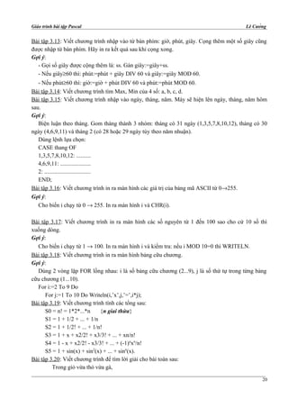Giáo trình bài tập Pascal Lê Cường
Bài tập 3.13: Viết chương trình nhập vào từ bàn phím: giờ, phút, giây. Cọng thêm một số giây cũng
được nhập từ bàn phím. Hãy in ra kết quả sau khi cọng xong.
Gợi ý:
- Gọi số giây được cộng thêm là: ss. Gán giây:=giây+ss.
- Nếu giây≥60 thì: phút:=phút + giây DIV 60 và giây:=giây MOD 60.
- Nếu phút≥60 thì: giờ:=giờ + phút DIV 60 và phút:=phút MOD 60.
Bài tập 3.14: Viết chương trình tìm Max, Min của 4 số: a, b, c, d.
Bài tập 3.15: Viết chương trình nhập vào ngày, tháng, năm. Máy sẽ hiện lên ngày, tháng, năm hôm
sau.
Gợi ý:
Biện luận theo tháng. Gom tháng thành 3 nhóm: tháng có 31 ngày (1,3,5,7,8,10,12), tháng có 30
ngày (4,6,9,11) và tháng 2 (có 28 hoặc 29 ngày tùy theo năm nhuận).
Dùng lệnh lựa chọn:
CASE thang OF
1,3,5,7,8,10,12: ..........
4,6,9,11: .....................
2: ................................
END;
Bài tập 3.16: Viết chương trình in ra màn hình các giá trị của bảng mã ASCII từ 0→255.
Gợi ý:
Cho biến i chạy từ 0 → 255. In ra màn hình i và CHR(i).
Bài tập 3.17: Viết chương trình in ra màn hình các số nguyên từ 1 đến 100 sao cho cứ 10 số thì
xuống dòng.
Gợi ý:
Cho biến i chạy từ 1 → 100. In ra màn hình i và kiểm tra: nếu i MOD 10=0 thì WRITELN.
Bài tập 3.18: Viết chương trình in ra màn hình bảng cữu chương.
Gợi ý:
Dùng 2 vòng lặp FOR lồng nhau: i là số bảng cữu chương (2...9), j là số thứ tự trong từng bảng
cữu chương (1...10).
For i:=2 To 9 Do
For j:=1 To 10 Do Writeln(i,’x’,j,’=’,i*j);
Bài tập 3.19: Viết chương trình tính các tổng sau:
S0 = n! = 1*2*...*n {n giai thừa}
S1 = 1 + 1/2 + ... + 1/n
S2 = 1 + 1/2! + ... + 1/n!
S3 = 1 + x + x2/2! + x3/3! + ... + xn/n!
S4 = 1 - x + x2/2! - x3/3! + ... + (-1)n
xn
/n!
S5 = 1 + sin(x) + sin2
(x) + ... + sinn
(x).
Bài tập 3.20: Viết chương trình để tìm lời giải cho bài toán sau:
Trong giỏ vừa thỏ vừa gà,
20
 