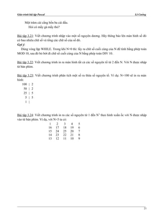 Giáo trình bài tập Pascal Lê Cường
Một trăm cái cẳng bốn ba cái đầu.
Hỏi có mấy gà mấy thỏ?
Bài tập 3.21: Viết chương trình nhập vào một số nguyên dương. Hãy thông báo lên màn hình số đó
có bao nhiêu chữ số và tổng các chữ số của số đó.
Gợi ý:
Dùng vòng lặp WHILE. Trong khi N>0 thì: lấy ra chữ số cuối cùng của N để tính bằng phép toán
MOD 10, sau đó bỏ bớt đi chữ số cuối cùng của N bằng phép toán DIV 10.
Bài tập 3.22: Viết chương trình in ra màn hình tất cả các số nguyên tố từ 2 đến N. Với N được nhập
từ bàn phím.
Bài tập 3.23: Viết chương trình phân tích một số ra thừa số nguyên tố. Ví dụ: N=100 sẽ in ra màn
hình:
100 | 2
50 | 2
25 | 5
5 | 5
1 |
Bài tập 3.24: Viết chương trình in ra các số nguyên từ 1 đến N2
theo hình xoắn ốc với N được nhập
vào từ bàn phím. Ví dụ, với N=5 ta có:
1 2 3 4 5
16 17 18 19 6
15 24 25 20 7
14 23 22 21 8
13 12 11 10 9
21
 