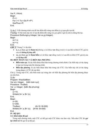 Giáo trình bài tập Pascal Lê Cường
Var P, i:Word;
Begin
P:=1;
For i:=1 To n Do P:=P*i;
GiaiThua:=P;
End;
Ví dụ 2: Viết chương trình con để tìm điểm đối xứng của điểm (x,y) qua gốc tọa độ.
Ý tưởng: Vì bài toán này trả về tọa độ điểm đối xứng (xx,yy) gồm 2 giá trị nên ta dùng thủ tục.
Procedure DoiXung(x,y:Integer; Var xx,yy:Integer);
Begin
xx:=-x;
yy:=-y;
End;
CHÚ Ý: Trong 2 ví dụ trên:
• n, x, y được gọi là tham trị (không có từ khóa var đứng trước) vì sau khi ra khỏi CTC giá trị
của nó không bị thay đổi.
• xx, yy được gọi là tham biến (có từ khóa var đứng trước) vì sau khi ra khỏi CTC giá trị của
nó bị thay đổi.
III. BIẾN TOÀN CỤC VÀ BIẾN ĐỊA PHƯƠNG
• Biến toàn cục: là các biến được khai báo trong chương trình chính. Các biến này có tác dụng
ở mọi nơi trong toàn bộ chương trình.
• Biến địa phương: là các biến được khai báo trong các CTC. Các biến này chỉ có tác dụng
trong phạm vi CTC đó mà thôi.
Chú ý: Trong một CTC, nếu biến toàn cục trùng tên với biến địa phương thì biến địa phương được
ưu tiên hơn.
Ví dụ:
Program KhaoSatBien;
Var a,b: Integer; {biến toàn cục}
Procedure ThuBien;
Var a: Integer; {biến địa phương}
Begin
a:=10;
Writeln(‘A=’,a,’B=’,b);
End;
Begin
a:=50;
b:=200;
ThuBien; {A=10 B=200}
Writeln(‘A=’,a,’B=’,b); {A=50 B=200}
End.
IV. ĐỆ QUI
4.1. Khái niệm đệ qui
Trong một chương trình, một CTC có thể gọi một CTC khác vào làm việc. Nếu như CTC đó gọi
lại chính nó thì gọi là sự đệ qui.
23
 