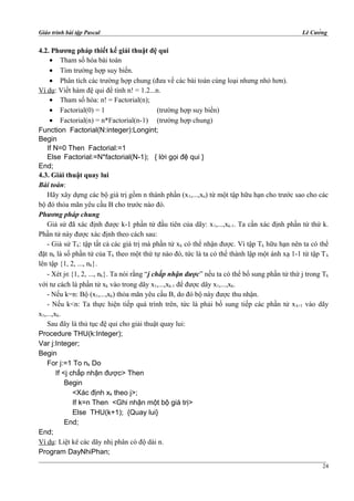 Giáo trình bài tập Pascal Lê Cường
4.2. Phương pháp thiết kế giải thuật đệ qui
• Tham số hóa bài toán
• Tìm trường hợp suy biến.
• Phân tích các trường hợp chung (đưa về các bài toán cùng loại nhưng nhỏ hơn).
Ví dụ: Viết hàm đệ qui để tính n! = 1.2...n.
• Tham số hóa: n! = Factorial(n);
• Factorial(0) = 1 (trường hợp suy biến)
• Factorial(n) = n*Factorial(n-1) (trường hợp chung)
Function Factorial(N:integer):Longint;
Begin
If N=0 Then Factorial:=1
Else Factorial:=N*factorial(N-1); { lời gọi đệ qui }
End;
4.3. Giải thuật quay lui
Bài toán:
Hãy xây dựng các bộ giá trị gồm n thành phần (x1,...,xn) từ một tập hữu hạn cho trước sao cho các
bộ đó thỏa mãn yêu cầu B cho trước nào đó.
Phương pháp chung
Giả sử đã xác định được k-1 phần tử đầu tiên của dãy: x1,...,xk-1. Ta cần xác định phần tử thứ k.
Phần tử này được xác định theo cách sau:
- Giả sử Tk: tập tất cả các giá trị mà phần tử xk có thể nhận được. Vì tập Tk hữu hạn nên ta có thể
đặt nk là số phần tử của Tk theo một thứ tự nào đó, tức là ta có thể thành lập một ánh xạ 1-1 từ tập Tk
lên tập {1, 2, ..., nk}.
- Xét j∈{1, 2, ..., nk}. Ta nói rằng “j chấp nhận được” nếu ta có thể bổ sung phần tử thứ j trong Tk
với tư cách là phần tử xk vào trong dãy x1,...,xk-1 để được dãy x1,...,xk.
- Nếu k=n: Bộ (x1,...,xk) thỏa mãn yêu cầu B, do đó bộ này được thu nhận.
- Nếu k<n: Ta thực hiện tiếp quá trình trên, tức là phải bổ sung tiếp các phần tử xk+1 vào dãy
x1,...,xk.
Sau đây là thủ tục đệ qui cho giải thuật quay lui:
Procedure THU(k:Integer);
Var j:Integer;
Begin
For j:=1 To nk Do
If <j chấp nhận được> Then
Begin
<Xác định xk theo j>;
If k=n Then <Ghi nhận một bộ giá trị>
Else THU(k+1); {Quay lui}
End;
End;
Ví dụ: Liệt kê các dãy nhị phân có độ dài n.
Program DayNhiPhan;
24
 