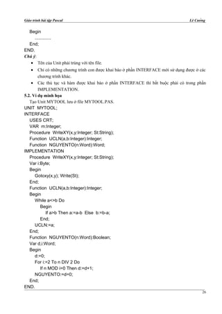 Giáo trình bài tập Pascal Lê Cường
Begin
.............
End;
END.
Chú ý:
• Tên của Unit phải trùng với tên file.
• Chỉ có những chương trình con được khai báo ở phần INTERFACE mới sử dụng được ở các
chương trình khác.
• Các thủ tục và hàm được khai báo ở phần INTERFACE thì bắt buộc phải có trong phần
IMPLEMENTATION.
5.2. Ví dụ minh họa
Tạo Unit MYTOOL lưu ở file MYTOOL.PAS.
UNIT MYTOOL;
INTERFACE
USES CRT;
VAR m:Integer;
Procedure WriteXY(x,y:Integer; St:String);
Function UCLN(a,b:Integer):Integer;
Function NGUYENTO(n:Word):Word;
IMPLEMENTATION
Procedure WriteXY(x,y:Integer; St:String);
Var i:Byte;
Begin
Gotoxy(x,y); Write(St);
End;
Function UCLN(a,b:Integer):Integer;
Begin
While a<>b Do
Begin
If a>b Then a:=a-b Else b:=b-a;
End;
UCLN:=a;
End;
Function NGUYENTO(n:Word):Boolean;
Var d,i:Word;
Begin
d:=0;
For i:=2 To n DIV 2 Do
If n MOD i=0 Then d:=d+1;
NGUYENTO:=d=0;
End;
END.
26
 