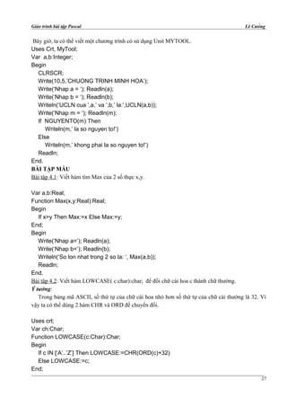 Giáo trình bài tập Pascal Lê Cường
Bây giờ, ta có thể viết một chương trình có sử dụng Unit MYTOOL.
Uses Crt, MyTool;
Var a,b:Integer;
Begin
CLRSCR;
Write(10,5,’CHUONG TRINH MINH HOA’);
Write(‘Nhap a = ‘); Readln(a);
Write(‘Nhap b = ‘); Readln(b);
Writeln(‘UCLN cua ‘,a,’ va ‘,b,’ la:’,UCLN(a,b));
Write(‘Nhap m = ‘); Readln(m);
If NGUYENTO(m) Then
Writeln(m,’ la so nguyen to!’)
Else
Writeln(m,’ khong phai la so nguyen to!’)
Readln;
End.
BÀI TẬP MẪU
Bài tập 4.1: Viết hàm tìm Max của 2 số thực x,y.
Var a,b:Real;
Function Max(x,y:Real):Real;
Begin
If x>y Then Max:=x Else Max:=y;
End;
Begin
Write(‘Nhap a=’); Readln(a);
Write(‘Nhap b=’); Readln(b);
Writeln(‘So lon nhat trong 2 so la: ‘, Max(a,b));
Readln;
End.
Bài tập 4.2: Viết hàm LOWCASE( c:char):char; để đổi chữ cái hoa c thành chữ thường.
Ý tưởng:
Trong bảng mã ASCII, số thứ tự của chữ cái hoa nhỏ hơn số thứ tự của chữ cái thường là 32. Vì
vậy ta có thể dùng 2 hàm CHR và ORD để chuyển đổi.
Uses crt;
Var ch:Char;
Function LOWCASE(c:Char):Char;
Begin
If c IN [‘A’..’Z’] Then LOWCASE:=CHR(ORD(c)+32)
Else LOWCASE:=c;
End;
27
 