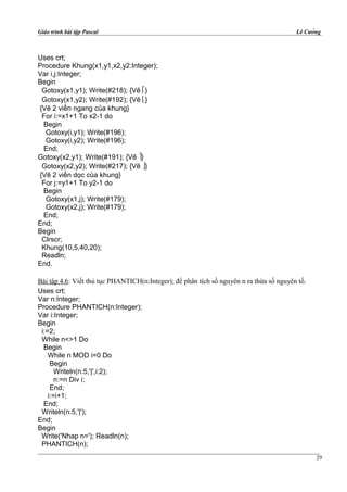 Giáo trình bài tập Pascal Lê Cường
Uses crt;
Procedure Khung(x1,y1,x2,y2:Integer);
Var i,j:Integer;
Begin
Gotoxy(x1,y1); Write(#218); {Vẽ }
Gotoxy(x1,y2); Write(#192); {Vẽ }
{Vẽ 2 viền ngang của khung}
For i:=x1+1 To x2-1 do
Begin
Gotoxy(i,y1); Write(#196);
Gotoxy(i,y2); Write(#196);
End;
Gotoxy(x2,y1); Write(#191); {Vẽ }
Gotoxy(x2,y2); Write(#217); {Vẽ }
{Vẽ 2 viền dọc của khung}
For j:=y1+1 To y2-1 do
Begin
Gotoxy(x1,j); Write(#179);
Gotoxy(x2,j); Write(#179);
End;
End;
Begin
Clrscr;
Khung(10,5,40,20);
Readln;
End.
Bài tập 4.6: Viết thủ tục PHANTICH(n:Integer); để phân tích số nguyên n ra thừa số nguyên tố.
Uses crt;
Var n:Integer;
Procedure PHANTICH(n:Integer);
Var i:Integer;
Begin
i:=2;
While n<>1 Do
Begin
While n MOD i=0 Do
Begin
Writeln(n:5,'|',i:2);
n:=n Div i;
End;
i:=i+1;
End;
Writeln(n:5,'|');
End;
Begin
Write('Nhap n='); Readln(n);
PHANTICH(n);
29
 