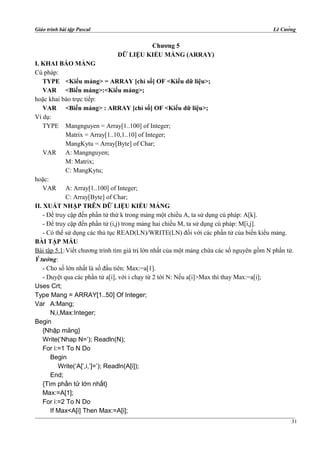 Giáo trình bài tập Pascal Lê Cường
Chương 5
DỮ LIỆU KIỂU MẢNG (ARRAY)
I. KHAI BÁO MẢNG
Cú pháp:
TYPE <Kiểu mảng> = ARRAY [chỉ số] OF <Kiểu dữ liệu>;
VAR <Biến mảng>:<Kiểu mảng>;
hoặc khai báo trực tiếp:
VAR <Biến mảng> : ARRAY [chỉ số] OF <Kiểu dữ liệu>;
Ví dụ:
TYPE Mangnguyen = Array[1..100] of Integer;
Matrix = Array[1..10,1..10] of Integer;
MangKytu = Array[Byte] of Char;
VAR A: Mangnguyen;
M: Matrix;
C: MangKytu;
hoặc:
VAR A: Array[1..100] of Integer;
C: Array[Byte] of Char;
II. XUẤT NHẬP TRÊN DỮ LIỆU KIỂU MẢNG
- Để truy cập đến phần tử thứ k trong mảng một chiều A, ta sử dụng cú pháp: A[k].
- Để truy cập đến phần tử (i,j) trong mảng hai chiều M, ta sử dụng cú pháp: M[i,j].
- Có thể sử dụng các thủ tục READ(LN)/WRITE(LN) đối với các phần tử của biến kiểu mảng.
BÀI TẬP MẪU
Bài tập 5.1:Viết chương trình tìm giá trị lớn nhất của một mảng chứa các số nguyên gồm N phần tử.
Ý tưởng:
- Cho số lớn nhất là số đầu tiên: Max:=a[1].
- Duyệt qua các phần tử a[i], với i chạy từ 2 tới N: Nếu a[i]>Max thì thay Max:=a[i];
Uses Crt;
Type Mang = ARRAY[1..50] Of Integer;
Var A:Mang;
N,i,Max:Integer;
Begin
{Nhập mảng}
Write(‘Nhap N=’); Readln(N);
For i:=1 To N Do
Begin
Write(‘A[‘,i,’]=’); Readln(A[i]);
End;
{Tìm phần tử lớn nhất}
Max:=A[1];
For i:=2 To N Do
If Max<A[i] Then Max:=A[i];
31
 