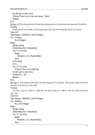Giáo trình bài tập Pascal Lê Cường
{In kết quả ra màn hình}
Writeln(‘Phan tu lon nhat cua mang: ’, Max);
Readln;
End.
Bài tập 5.2:Viết chương trình tính tổng bình phương của các số âm trong một mảng gồm N phần tử.
Ý tưởng:
Duyệt qua tất cả các phần tử A[i] trong mảng: Nếu A[i]<0 thì cộng dồn (A[i])2
vào biến S.
Uses Crt;
Type Mang = ARRAY[1..50] Of Integer;
Var A:Mang;
N,i,S:Integer;
Begin
{Nhập mảng}
Write(‘Nhap N=’); Readln(N);
For i:=1 To N Do
Begin
Write(‘A[‘,i,’]=’); Readln(A[i]);
End;
{Tính tổng}
S:=0;
For i:=1 To N Do
If A[i]<0 Then S:=S+A[i]*A[i];
{In kết quả ra màn hình}
Writeln(‘S= ’, S);
Readln;
End.
Bài tập 5.3: Viết chương trình nhập vào một mảng gồm N số nguyên. Sắp xếp lại mảng theo thứ tự
tăng dần và in kết quả ra màn hình.
Ý tưởng:
Cho biến i chạy từ 1 đến N-1, đồng thời cho biến j chạy từ i+1 đến N: Nếu A[i]>A[j] thì đổi chổ
A[i], A[j].
Uses Crt;
Type Mang = ARRAY[1..50] Of Integer;
Var A:Mang;
N,i,j,Tam:Integer;
Begin
{Nhập mảng}
Write(‘Nhap N=’); Readln(N);
For i:=1 To N Do
Begin
Write(‘A[‘,i,’]=’); Readln(A[i]);
End;
32
 
