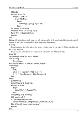 Giáo trình bài tập Pascal Lê Cường
{Sắp xếp}
For i:=1 To N-1 Do
For j:=i+1 To N Do
If A[i]>A[j] Then
Begin
Tam:=A[i]; A[i]:=A[j]; A[j]:=Tam;
End;
{In kết quả ra màn hình}
Writeln(‘Ket qua sau khi sap xep:’);
For i:=1 To N Do Write(A[i]:5);
Readln;
End.
Bài tập 5.4: Viết chương trình nhập vào một mảng A gồm N số nguyên và nhập thêm vào một số
nguyên X. Hãy kiểm tra xem phần tử X có trong mảng A hay không?
Ý tưởng:
Dùng thuật toán tìm kiếm tuần tự. So sánh x với từng phần tử của mảng A. Thuật toán dừng lại
khi x=A[i] hoặc i>N.
Nếu x=A[i] thì vị trí cần tìm là i, ngược lại thì kết quả tìm là 0 (không tìm thấy).
Uses Crt;
Type Mang = ARRAY[1..50] Of Integer;
Var A:Mang;
N,i,x:Integer;
Function TimKiem(x, N: Integer; A:Mang):Integer;
Var i:Integer;
Begin
I:=1;
While (I <= N) and (X<>A[I]) do I:=I+1;
If I <= N Then Timkiem:=I Else Timkiem:=0;
End;
Begin
{Nhập mảng}
Write(‘Nhap N=’); Readln(N);
For i:=1 To N Do
Begin
Write(‘A[‘,i,’]=’); Readln(A[i]);
End;
Write(‘Nhap X=’); Readln(x);
{Kết quả tìm kiếm}
If TimKiem(X,N,A)<>0 Then
Writeln(‘Vi tri cua X trong mang la:’, TimKiem(X,N,A))
Else Writeln(‘X khong co trong mang.’);
Readln;
End.
33
 