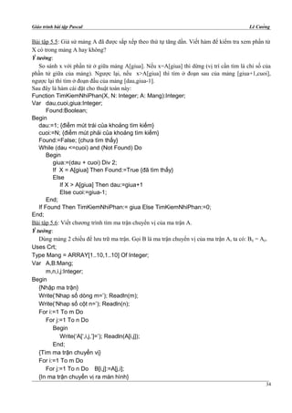 Giáo trình bài tập Pascal Lê Cường
Bài tập 5.5: Giả sử mảng A đã được sắp xếp theo thứ tự tăng dần. Viết hàm để kiểm tra xem phần tử
X có trong mảng A hay không?
Ý tưởng:
So sánh x với phần tử ở giữa mảng A[giua]. Nếu x=A[giua] thì dừng (vị trí cần tìm là chỉ số của
phần tử giữa của mảng). Ngược lại, nếu x>A[giua] thì tìm ở đoạn sau của mảng [giua+1,cuoi],
ngược lại thì tìm ở đoạn đầu của mảng [dau,giua-1].
Sau đây là hàm cài đặt cho thuật toán này:
Function TimKiemNhiPhan(X, N: Integer; A: Mang):Integer;
Var dau,cuoi,giua:Integer;
Found:Boolean;
Begin
dau:=1; {điểm mút trái của khoảng tìm kiếm}
cuoi:=N; {điểm mút phải của khoảng tìm kiếm}
Found:=False; {chưa tìm thấy}
While (dau <=cuoi) and (Not Found) Do
Begin
giua:=(dau + cuoi) Div 2;
If X = A[giua] Then Found:=True {đã tìm thấy}
Else
If X > A[giua] Then dau:=giua+1
Else cuoi:=giua-1;
End;
If Found Then TimKiemNhiPhan:= giua Else TimKiemNhiPhan:=0;
End;
Bài tập 5.6: Viết chương trình tìm ma trận chuyển vị của ma trận A.
Ý tưởng:
Dùng mảng 2 chiều để lưu trữ ma trận. Gọi B là ma trận chuyển vị của ma trận A, ta có: Bij = Aji.
Uses Crt;
Type Mang = ARRAY[1..10,1..10] Of Integer;
Var A,B:Mang;
m,n,i,j:Integer;
Begin
{Nhập ma trận}
Write(‘Nhap số dòng m=’); Readln(m);
Write(‘Nhap số cột n=’); Readln(n);
For i:=1 To m Do
For j:=1 To n Do
Begin
Write(‘A[‘,i,j,’]=’); Readln(A[i,j]);
End;
{Tìm ma trận chuyển vị}
For i:=1 To m Do
For j:=1 To n Do B[i,j]:=A[j,i];
{In ma trận chuyển vị ra màn hình}
34
 