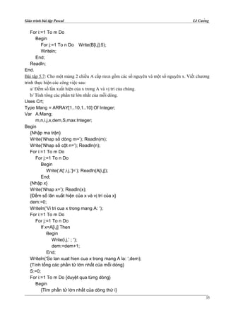 Giáo trình bài tập Pascal Lê Cường
For i:=1 To m Do
Begin
For j:=1 To n Do Write(B[i,j]:5);
Writeln;
End;
Readln;
End.
Bài tập 5.7: Cho một mảng 2 chiều A cấp mxn gồm các số nguyên và một số nguyên x. Viết chương
trình thực hiện các công việc sau:
a/ Đếm số lần xuất hiện của x trong A và vị trí của chúng.
b/ Tính tổng các phần tử lớn nhất của mỗi dòng.
Uses Crt;
Type Mang = ARRAY[1..10,1..10] Of Integer;
Var A:Mang;
m,n,i,j,x,dem,S,max:Integer;
Begin
{Nhập ma trận}
Write(‘Nhap số dòng m=’); Readln(m);
Write(‘Nhap số cột n=’); Readln(n);
For i:=1 To m Do
For j:=1 To n Do
Begin
Write(‘A[‘,i,j,’]=’); Readln(A[i,j]);
End;
{Nhập x}
Write(‘Nhap x=’); Readln(x);
{Đếm số lãn xuất hiện của x và vị trí của x}
dem:=0;
Writeln(‘Vi tri cua x trong mang A: ‘);
For i:=1 To m Do
For j:=1 To n Do
If x=A[i,j] Then
Begin
Write(i,j,’ ; ‘);
dem:=dem+1;
End;
Writeln(‘So lan xuat hien cua x trong mang A la: ‘,dem);
{Tính tổng các phần tử lớn nhất của mỗi dòng}
S:=0;
For i:=1 To m Do {duyệt qua từng dòng}
Begin
{Tìm phần tử lớn nhất của dòng thứ i}
35
 