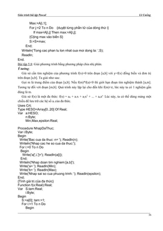 Giáo trình bài tập Pascal Lê Cường
Max:=A[i,1];
For j:=2 To n Do {duyệt từng phần tử của dòng thứ i}
If max<A[i,j] Then max:=A[i,j];
{Cộng max vào biến S}
S:=S+max;
End;
Writeln(‘Tong cac phan tu lon nhat cua moi dong la: ‘,S);
Readln;
End.
Bài tập 5.8: Giải phương trình bằng phương pháp chia nhị phân.
Ý tưởng:
Giả sử cần tìm nghiệm của phương trình f(x)=0 trên đoạn [a,b] với y=f(x) đồng biến và đơn trị
trên đoạn [a,b]. Ta giải như sau:
Gọi m là trung điểm của đoạn [a,b]. Nếu f(m)*f(a)<0 thì giới hạn đoạn tìm nghiệm thành [a,m].
Tương tự đối với đoạn [m,b]. Quá trình này lặp lại cho đến khi f(m)<ε, lức này ta có 1 nghiệm gần
đúng là m.
Giả sử f(x) là một đa thức: f(x) = a0 + a1x + a2x2
+ ... + anxn
. Lúc này, ta có thể dùng mảng một
chiều để lưu trữ các hệ số ai của đa thức.
Uses Crt;
Type HESO=Array[0..20] Of Real;
Var a:HESO;
n:Byte;
Min,Max,epsilon:Real;
Procedure NhapDaThuc;
Var i:Byte;
Begin
Write('Bac cua da thuc: n= '); Readln(n);
Writeln('Nhap cac he so cua da thuc:');
For i:=0 To n Do
Begin
Write('a[',i,']='); Readln(a[i]);
End;
Writeln('Nhap doan tim nghiem:[a,b]');
Write('a= '); Readln(Min);
Write('b= '); Readln(Max);
Write('Nhap sai so cua phuong trinh: '); Readln(epsilon);
End;
{Tính giá trị của đa thức}
Function f(x:Real):Real;
Var S,tam:Real;
i:Byte;
Begin
S:=a[0]; tam:=1;
For i:=1 To n Do
Begin
36
 