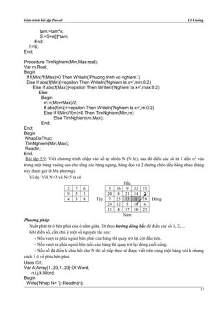 Giáo trình bài tập Pascal Lê Cường
tam:=tam*x;
S:=S+a[i]*tam;
End;
f:=S;
End;
Procedure TimNghiem(Min,Max:real);
Var m:Real;
Begin
If f(Min)*f(Max)>0 Then Writeln('Phuong trinh vo nghiem.')
Else If abs(f(Min))<epsilon Then Writeln('Nghiem la x=',min:0:2)
Else If abs(f(Max))<epsilon Then Writeln('Nghiem la x=',max:0:2)
Else
Begin
m:=(Min+Max)/2;
If abs(f(m))<=epsilon Then Writeln('Nghiem la x=',m:0:2)
Else If f(Min)*f(m)<0 Then TimNghiem(Min,m)
Else TimNghiem(m,Max);
End;
End;
Begin
NhapDaThuc;
TimNghiem(Min,Max);
Readln;
End.
Bài tập 5.9: Viết chương trình nhập vào số tự nhiên N (N lẻ), sau đó điền các số từ 1 đến n2
vào
trong một bảng vuông sao cho tổng các hàng ngang, hàng dọc và 2 đường chéo đều bằng nhau (bảng
này được gọi là Ma phương).
Ví dụ: Với N=3 và N=5 ta có
Bắc
2 7 6 3 16 9 22 15
9 5 1 20 8 21 14 2
4 3 8 Tây 7 25 13 1 19 Đông
24 12 5 18 6
11 4 17 10 23
Nam
Phuơng pháp:
Xuất phát từ ô bên phải của ô nằm giữa. Đi theo hướng đông bắc để điền các số 1, 2, ...
Khi điền số, cần chú ý một số nguyên tắc sau:
- Nếu vượt ra phía ngoài bên phải của bảng thì quay trở lại cột đầu tiên.
- Nếu vượt ra phía ngoài bên trên của bảng thì quay trở lại dòng cuối cùng.
- Nếu số đã điền k chia hết cho N thì số tiếp theo sẽ được viết trên cùng một hàng với k nhưng
cách 1 ô về phía bên phải.
Uses Crt;
Var A:Array[1..20,1..20] Of Word;
n,i,j,k:Word;
Begin
Write('Nhap N= '); Readln(n);
37
 