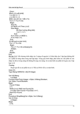 Giáo trình bài tập Pascal Lê Cường
Clrscr;
{Định vị ô xuất phát}
i:=n DIV 2 + 1;
j:=n DIV 2 + 2;
{Điền các số k từ 1 đến n*n}
For k:=1 To n*n Do
Begin
A[i,j]:=k;
If k MOD n=0 Then j:=j+2
Else Begin
{Đi theo hướng đông bắc}
j:=j+1; i:=i-1;
End;
If j>n Then j:=j MOD n;
If i=0 Then i:=n;
End;
{In kết quả ra màn hình}
For i:=1 To n Do
Begin
For j:=1 To n Do write(a[i,j]:4);
Writeln;
End;
Readln;
End.
Bài tập 5.10: Viết chương trình nhập vào 2 mảng số nguyên A, B đại diện cho 2 tập hợp (không thể
có 2 phần tử trùng nhau trong một tập hợp). Trong quá trình nhập, phải kiểm tra: nếu phần tử vừa
nhập vào đã có trong mảng thì không bổ sung vào mảng. In ra màn hình các phần tử là giao của 2 tập
hợp A, B.
Ý tưởng:
Duyệt qua tất cả các phần tử ai∈A. Nếu ai∈B thì viết ai ra màn hình.
Uses Crt;
Type Mang=ARRAY[1..50] Of Integer;
Var A,B:Mang;
n,m:Byte;
Function KiemTra(x:Integer; n:Byte; A:Mang):Boolean;
Var i:Byte; Found:Boolean;
Begin
Found:=False;
i:=1;
While (i<=n) AND (not Found) Do
If x=A[i] Then Found:=True Else i:=i+1;
KiemTra:=Found;
End;
Procedure NhapMang(Var n:Byte; Var A:Mang);
Var ch:Char;
x:Integer;
Begin
n:=0;
38
 