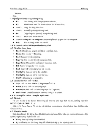 Giáo trình bài tập Pascal Lê Cường
Readln;
End.
4. Một số phím chức năng thường dùng
• F2: Lưu chương trình đang soạn thảo vào đĩa.
• F3: Mở file mới hoặc file đã tồn tại trên đĩa để soạn thảo.
• Alt-F3: Đóng file đang soạn thảo.
• Alt-F5: Xem kết quả chạy chương trình.
• F8: Chạy từng câu lệnh một trong chương trình.
• Alt-X: Thoát khỏi Turbo Pascal.
• Alt-<Số thứ tự của file đang mở>: Dịch chuyển qua lại giữa các file đang mở.
• F10: Vào hệ thống Menu của Pascal.
5. Các thao tác cơ bản khi soạn thảo chương trình
5.1. Các phím thông dụng
• Insert: Chuyển qua lại giữa chế độ đè và chế độ chèn.
• Home: Đưa con trỏ về đầu dòng.
• End: Đưa con trỏ về cuối dòng.
• Page Up: Đưa con trỏ lên một trang màn hình.
• Page Down: Đưa con trỏ xuống một trang màn hình.
• Del: Xoá ký tự ngay tại vị trí con trỏ.
• Back Space (): Xóa ký tự bên trái con trỏ.
• Ctrl-PgUp: Đưa con trỏ về đầu văn bản.
• Ctrl-PgDn: Đưa con trỏ về cuối văn bản.
• Ctrl-Y: Xóa dòng tại vị trí con trỏ.
5.2. Các thao tác trên khối văn bản
• Chọn khối văn bản: Shift + <Các phím ←↑→↓ >
• Ctrl-KY: Xoá khối văn bản đang chọn
• Ctrl-Insert: Đưa khối văn bản đang chọn vào Clipboard
• Shift-Insert: Dán khối văn từ Clipboard xuống vị trí con trỏ.
6. Các thành phần cơ bản của ngôn ngữ Pascal
6.1. Từ khóa
Từ khoá là các từ mà Pascal dành riêng để phục vụ cho mục đích của nó. (Chẳng hạn như:
BEGIN, END, IF, WHILE,...)
Chú ý: Với Turbo Pascal 7.0 trở lên, các từ khoá trong chương trình sẽ được hiển thị khác màu
với các từ khác.
6.2. Tên (định danh)
Định danh là một dãy ký tự dùng để đặt tên cho các hằng, biến, kiểu, tên chương trình con... Khi
đặt tên, ta phải chú ý một số điểm sau:
• Không được đặt trùng tên với từ khoá
• Ký tự đầu tiên của tên không được bắt đầu bởi các ký tự đặc biệt hoặc chữ số.
4
 