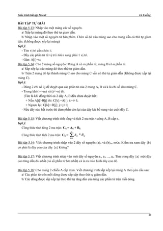 Giáo trình bài tập Pascal Lê Cường
BÀI TẬP TỰ GIẢI
Bài tập 5.13: Nhập vào một mảng các số nguyên.
a/ Xếp lại mảng đó theo thứ tự giảm dần.
b/ Nhập vào một số nguyên từ bàn phím. Chèn số đó vào mảng sao cho mảng vẫn có thứ tự giảm
dần. (không được xếp lại mảng)
Gợi ý:
- Tìm vị trí cần chèn: i.
- Đẩy các phần tử từ vị trí i tới n sang phải 1 vị trí.
- Gán: A[i]=x;
Bài tập 5.14: Cho 2 mảng số nguyên: Mảng A có m phần tử, mảng B có n phần tử.
a/ Sắp xếp lại các mảng đó theo thứ tự giảm dần.
b/ Trộn 2 mảng đó lại thành mảng C sao cho mảng C vẫn có thứ tự giảm dần (Không được xếp lại
mảng C).
Gợi ý:
- Dùng 2 chỉ số i,j để duyệt qua các phần tử của 2 mảng A, B và k là chỉ số cho mảng C.
- Trong khi (i<=m) và (j<=n) thì:
{Tức là khi đồng thời cả 2 dãy A, B đều chưa duyệt hết}
+ Nếu A[i]>B[j] thì: C[k]:=A[i]; i:=i+1;
+ Ngược lại: C[k]:=B[j]; j:=j+1;
- Nếu dãy nào hết trước thì đem phần còn lại của dãy kia bổ sung vào cuối dãy C.
Bài tập 5.15: Viết chương trình tính tổng và tích 2 ma trận vuông A, B cấp n.
Gợi ý:
Công thức tính tổng 2 ma trận: Cij = Aij + Bij
Công thức tính tích 2 ma trận: Cij = ∑=
n
k
kjik BA
1
*
Bài tập 5.16: Viết chương trình nhập vào 2 dãy số nguyên (a)n và (b)m, m≤n. Kiểm tra xem dãy {b}
có phải là dãy con của dãy {a} không?
Bài tập 5.17: Viết chương trình nhập vào một dãy số nguyên a1, a2, ..., an. Tìm trong dãy {a} một dãy
con tăng dần dài nhất (có số phần tử lớn nhất) và in ra màn hình dãy con đó.
Bài tập 5.18: Cho mảng 2 chiều A cấp mxn. Viết chương trình sắp xếp lại mảng A theo yêu cầu sau:
a/ Các phần tử trên mỗi dòng được sắp xếp theo thứ tự giảm dần.
b/ Các dòng được sắp xếp lại theo thứ tự tăng dần của tổng các phần tử trên mỗi dòng.
41
 