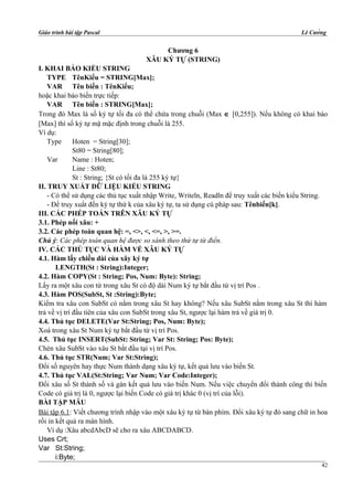 Giáo trình bài tập Pascal Lê Cường
Chương 6
XÂU KÝ TỰ (STRING)
I. KHAI BÁO KIỂU STRING
TYPE TênKiểu = STRING[Max];
VAR Tên biến : TênKiểu;
hoặc khai báo biến trực tiếp:
VAR Tên biến : STRING[Max];
Trong đó Max là số ký tự tối đa có thể chứa trong chuỗi (Max ∈ [0,255]). Nếu không có khai báo
[Max] thì số ký tự mặ mặc định trong chuỗi là 255.
Ví dụ:
Type Hoten = String[30];
St80 = String[80];
Var Name : Hoten;
Line : St80;
St : String; {St có tối đa là 255 ký tự}
II. TRUY XUẤT DỮ LIỆU KIỂU STRING
- Có thể sử dụng các thủ tục xuất nhập Write, Writeln, Readln để truy xuất các biến kiểu String.
- Để truy xuất đến ký tự thứ k của xâu ký tự, ta sử dụng cú pháp sau: Tênbiến[k].
III. CÁC PHÉP TOÁN TRÊN XÂU KÝ TỰ
3.1. Phép nối xâu: +
3.2. Các phép toán quan hệ: =, <>, <, <=, >, >=.
Chú ý: Các phép toán quan hệ được so sánh theo thứ tự từ điển.
IV. CÁC THỦ TỤC VÀ HÀM VẾ XÂU KÝ TỰ
4.1. Hàm lấy chiều dài của xây ký tự
LENGTH(St : String):Integer;
4.2. Hàm COPY(St : String; Pos, Num: Byte): String;
Lấy ra một xâu con từ trong xâu St có độ dài Num ký tự bắt đầu từ vị trí Pos .
4.3. Hàm POS(SubSt, St :String):Byte;
Kiểm tra xâu con SubSt có nằm trong xâu St hay không? Nếu xâu SubSt nằm trong xâu St thì hàm
trả về vị trí đầu tiên của xâu con SubSt trong xâu St, ngược lại hàm trả về giá trị 0.
4.4. Thủ tục DELETE(Var St:String; Pos, Num: Byte);
Xoá trong xâu St Num ký tự bắt đầu từ vị trí Pos.
4.5. Thủ tục INSERT(SubSt: String; Var St: String; Pos: Byte);
Chèn xâu SubSt vào xâu St bắt đầu tại vị trí Pos.
4.6. Thủ tục STR(Num; Var St:String);
Đổi số nguyên hay thực Num thành dạng xâu ký tự, kết quả lưu vào biến St.
4.7. Thủ tục VAL(St:String; Var Num; Var Code:Integer);
Đổi xâu số St thành số và gán kết quả lưu vào biến Num. Nếu việc chuyển đổi thành công thì biến
Code có giá trị là 0, ngược lại biến Code có giá trị khác 0 (vị trí của lỗi).
BÀI TẬP MẪU
Bài tập 6.1: Viết chương trình nhập vào một xâu ký tự từ bàn phím. Đổi xâu ký tự đó sang chữ in hoa
rồi in kết quả ra màn hình.
Ví dụ :Xâu abcdAbcD sẽ cho ra xâu ABCDABCD.
Uses Crt;
Var St:String;
i:Byte;
42
 