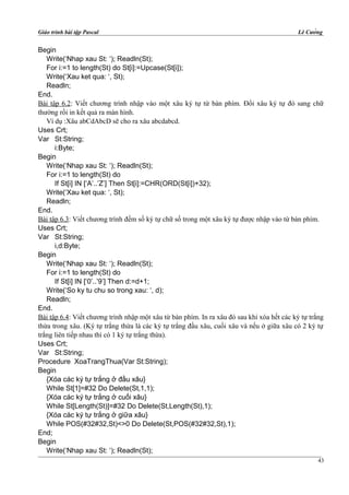 Giáo trình bài tập Pascal Lê Cường
Begin
Write(‘Nhap xau St: ‘); Readln(St);
For i:=1 to length(St) do St[i]:=Upcase(St[i]);
Write(‘Xau ket qua: ‘, St);
Readln;
End.
Bài tập 6.2: Viết chương trình nhập vào một xâu ký tự từ bàn phím. Đổi xâu ký tự đó sang chữ
thường rồi in kết quả ra màn hình.
Ví dụ :Xâu abCdAbcD sẽ cho ra xâu abcdabcd.
Uses Crt;
Var St:String;
i:Byte;
Begin
Write(‘Nhap xau St: ‘); Readln(St);
For i:=1 to length(St) do
If St[i] IN [‘A’..’Z’] Then St[i]:=CHR(ORD(St[i])+32);
Write(‘Xau ket qua: ‘, St);
Readln;
End.
Bài tập 6.3: Viết chương trình đếm số ký tự chữ số trong một xâu ký tự được nhập vào từ bàn phím.
Uses Crt;
Var St:String;
i,d:Byte;
Begin
Write(‘Nhap xau St: ‘); Readln(St);
For i:=1 to length(St) do
If St[i] IN [‘0’..’9’] Then d:=d+1;
Write(‘So ky tu chu so trong xau: ‘, d);
Readln;
End.
Bài tập 6.4: Viết chương trình nhập một xâu từ bàn phím. In ra xâu đó sau khi xóa hết các ký tự trắng
thừa trong xâu. (Ký tự trắng thừa là các ký tự trắng đầu xâu, cuối xâu và nếu ở giữa xâu có 2 ký tự
trắng liên tiếp nhau thì có 1 ký tự trắng thừa).
Uses Crt;
Var St:String;
Procedure XoaTrangThua(Var St:String);
Begin
{Xóa các ký tự trắng ở đầu xâu}
While St[1]=#32 Do Delete(St,1,1);
{Xóa các ký tự trắng ở cuối xâu}
While St[Length(St)]=#32 Do Delete(St,Length(St),1);
{Xóa các ký tự trắng ở giữa xâu}
While POS(#32#32,St)<>0 Do Delete(St,POS(#32#32,St),1);
End;
Begin
Write(‘Nhap xau St: ‘); Readln(St);
43
 