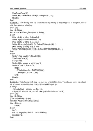 Giáo trình bài tập Pascal Lê Cường
XoaTrangThua(St);
Write(‘Xau sau khi xoa cac ky tu trang thua: ‘, St);
Readln;
End.
Bài tập 6.5: Viết chương trình liệt kê các từ của một xâu ký tự được nhập vào từ bàn phím, mỗi từ
phải được viết trên một dòng.
Uses Crt;
Var St:String;
Procedure XoaTrangThua(Var St:String);
Begin
{Xóa các ký tự trắng ở đầu xâu}
While St[1]=#32 Do Delete(St,1,1);
{Xóa các ký tự trắng ở cuối xâu}
While St[Length(St)]=#32 Do Delete(St,Length(St),1);
{Xóa các ký tự trắng ở giữa xâu}
While POS(#32#32,St)<>0 Do Delete(St,POS(#32#32,St),1);
End;
Begin
Write(‘Nhap xau St: ‘); Readln(St);
XoaTrangThua(St);
St:=St+#32;
Writeln(‘Liet ke cac tu trong xau: ‘);
While POS(#32,St)<>0 Do
Begin
Writeln(Copy(St,1,POS(#32,St)));
Delete(St,1,POS(#32,St));
End;
Readln;
End.
Bài tập 6.6: Viết chương trình nhập vào một xâu ký tự từ bàn phím. Tìm xâu đảo ngược của xâu đó
rồi in kết quả ra màn hình theo 2 cách: Đệ qui và không đệ qui.
Ý tưởng:
- Nếu xâu St có 1 ký tự thì xâu đảo = St.
- Ngược lại: Xâu đảo = Ký tự cuối + Đệ qui(Phần còn lại của xâu St).
Uses Crt;
Var St:String;
{Giải thuật không đệ qui}
Function XauDao(St:String):String;
Var S:String;
i:Byte;
Begin
S:=’’;
For i:=Length(St) DowTo 1 Do S:=S+St[i];
XauDao:=S;
End;
44
 