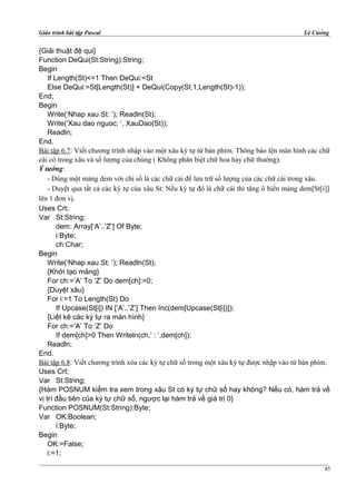 Giáo trình bài tập Pascal Lê Cường
{Giải thuật đệ qui}
Function DeQui(St:String):String;
Begin
If Length(St)<=1 Then DeQui:=St
Else DeQui:=St[Length(St)] + DeQui(Copy(St,1,Length(St)-1));
End;
Begin
Write(‘Nhap xau St: ‘); Readln(St);
Write(‘Xau dao nguoc: ‘, XauDao(St));
Readln;
End.
Bài tập 6.7: Viết chương trình nhập vào một xâu ký tự từ bàn phím. Thông báo lên màn hình các chữ
cái có trong xâu và số lượng của chúng ( Không phân biệt chữ hoa hay chữ thường).
Ý tưởng:
- Dùng một mảng dem với chỉ số là các chữ cái để lưu trữ số lượng của các chữ cái trong xâu.
- Duyệt qua tất cả các ký tự của xâu St: Nếu ký tự đó là chữ cái thì tăng ô biến mảng dem[St[i]]
lên 1 đơn vị.
Uses Crt;
Var St:String;
dem: Array[‘A’..’Z’] Of Byte;
i:Byte;
ch:Char;
Begin
Write(‘Nhap xau St: ‘); Readln(St);
{Khởi tạo mảng}
For ch:=’A’ To ‘Z’ Do dem[ch]:=0;
{Duyệt xâu}
For i:=1 To Length(St) Do
If Upcase(St[i]) IN [‘A’..’Z’] Then Inc(dem[Upcase(St[i])]);
{Liệt kê các ký tự ra màn hình}
For ch:=’A’ To ‘Z’ Do
If dem[ch]>0 Then Writeln(ch,’ : ’,dem[ch]);
Readln;
End.
Bài tập 6.8: Viết chương trình xóa các ký tự chữ số trong một xâu ký tự được nhập vào từ bàn phím.
Uses Crt;
Var St:String;
{Hàm POSNUM kiểm tra xem trong xâu St có ký tự chữ số hay không? Nếu có, hàm trả về
vị trí đầu tiên của ký tự chữ số, ngược lại hàm trả về giá trị 0}
Function POSNUM(St:String):Byte;
Var OK:Boolean;
i:Byte;
Begin
OK:=False;
i:=1;
45
 