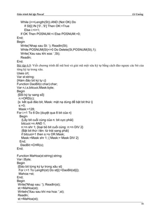 Giáo trình bài tập Pascal Lê Cường
While (i<=Length(St)) AND (Not OK) Do
If St[i] IN [‘0’..’9’] Then OK:=True
Else i:=i+1;
If OK Then POSNUM:=i Else POSNUM:=0;
End;
Begin
Write(‘Nhap xau St: ‘); Readln(St);
While POSNUM(St)<>0 Do Delete(St,POSNUM(St),1);
Write(‘Xau sau khi xoa: ‘,St);
Readln;
End.
Bài tập 6.9: Viết chương trình để mã hoá và giải mã một xâu ký tự bằng cách đảo ngược các bit của
từng ký tự trong xâu.
Uses crt;
Var st:string;
{Hàm đảo bit ký tự c}
Function DaoBit(c:char):char;
Var n,i,s,bitcuoi,Mask:byte;
Begin
{Đổi ký tự sang số}
n:=ORD(c);
{s: kết quả đảo bit, Mask: mặt nạ dùng để bật bit thứ i}
s:=0;
Mask:=128;
For i:=1 To 8 Do {duyệt qua 8 bit của n}
Begin
{Lấy bit cuối cùng của n: bit cực phải}
bitcuoi:=n AND 1;
n:=n shr 1; {loại bỏ bit cuối cùng: n:=n DIV 2}
{Bật bit thứ i lên: từ trái sang phải}
if bitcuoi=1 then s:=s OR Mask;
Mask:=Mask shr 1; { Mask:= Mask DIV 2}
End;
DaoBit:=CHR(s);
End;
Function MaHoa(st:string):string;
Var i:Byte;
Begin
{Đảo bit từng ký tự trong xâu st}
For i:=1 To Length(st) Do st[i]:=DaoBit(st[i]);
Mahoa:=st;
End;
Begin
Write('Nhap xau: '); Readln(st);
st:=MaHoa(st);
Writeln('Xau sau khi ma hoa: ',st);
Readln;
st:=MaHoa(st);
46
 