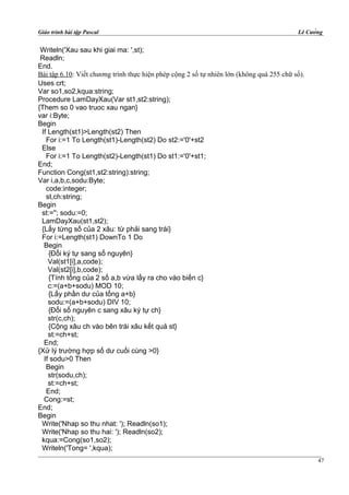 Giáo trình bài tập Pascal Lê Cường
Writeln('Xau sau khi giai ma: ',st);
Readln;
End.
Bài tập 6.10: Viết chương trình thực hiện phép cộng 2 số tự nhiên lớn (không quá 255 chữ số).
Uses crt;
Var so1,so2,kqua:string;
Procedure LamDayXau(Var st1,st2:string);
{Them so 0 vao truoc xau ngan}
var i:Byte;
Begin
If Length(st1)>Length(st2) Then
For i:=1 To Length(st1)-Length(st2) Do st2:='0'+st2
Else
For i:=1 To Length(st2)-Length(st1) Do st1:='0'+st1;
End;
Function Cong(st1,st2:string):string;
Var i,a,b,c,sodu:Byte;
code:integer;
st,ch:string;
Begin
st:=''; sodu:=0;
LamDayXau(st1,st2);
{Lấy từng số của 2 xâu: từ phải sang trái}
For i:=Length(st1) DownTo 1 Do
Begin
{Đổi ký tự sang số nguyên}
Val(st1[i],a,code);
Val(st2[i],b,code);
{Tính tổng của 2 số a,b vừa lấy ra cho vào biến c}
c:=(a+b+sodu) MOD 10;
{Lấy phần dư của tổng a+b}
sodu:=(a+b+sodu) DIV 10;
{Đổi số nguyên c sang xâu ký tự ch}
str(c,ch);
{Cộng xâu ch vào bên trái xâu kết quả st}
st:=ch+st;
End;
{Xử lý trường hợp số dư cuối cùng >0}
If sodu>0 Then
Begin
str(sodu,ch);
st:=ch+st;
End;
Cong:=st;
End;
Begin
Write('Nhap so thu nhat: '); Readln(so1);
Write('Nhap so thu hai: '); Readln(so2);
kqua:=Cong(so1,so2);
Writeln('Tong= ',kqua);
47
 