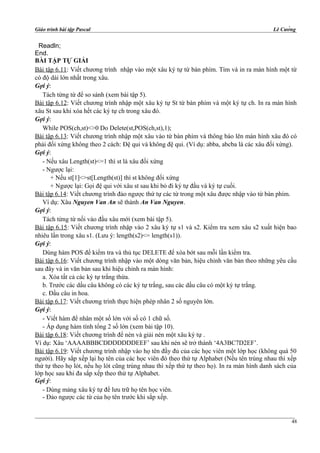 Giáo trình bài tập Pascal Lê Cường
Readln;
End.
BÀI TẬP TỰ GIẢI
Bài tập 6.11: Viết chương trình nhập vào một xâu ký tự từ bàn phím. Tìm và in ra màn hình một từ
có độ dài lớn nhất trong xâu.
Gợi ý:
Tách từng từ để so sánh (xem bài tập 5).
Bài tập 6.12: Viết chương trình nhập một xâu ký tự St từ bàn phím và một ký tự ch. In ra màn hình
xâu St sau khi xóa hết các ký tự ch trong xâu đó.
Gợi ý:
While POS(ch,st)<>0 Do Delete(st,POS(ch,st),1);
Bài tập 6.13: Viết chương trình nhập một xâu vào từ bàn phím và thông báo lên màn hình xâu đó có
phải đối xứng không theo 2 cách: Đệ qui và không đệ qui. (Ví dụ: abba, abcba là các xâu đối xứng).
Gợi ý:
- Nếu xâu Length(st)<=1 thì st là xâu đối xứng
- Ngược lại:
+ Nếu st[1]<>st[Length(st)] thì st không đối xứng
+ Ngược lại: Gọi đệ qui với xâu st sau khi bỏ đi ký tự đầu và ký tự cuối.
Bài tập 6.14: Viết chương trình đảo ngược thứ tự các từ trong một xâu được nhập vào từ bàn phím.
Ví dụ: Xâu Nguyen Van An sẽ thành An Van Nguyen.
Gợi ý:
Tách từng từ nối vào đầu xâu mới (xem bài tập 5).
Bài tập 6.15: Viết chương trình nhập vào 2 xâu ký tự s1 và s2. Kiểm tra xem xâu s2 xuất hiện bao
nhiêu lần trong xâu s1. (Lưu ý: length(s2)<= length(s1)).
Gợi ý:
Dùng hàm POS để kiểm tra và thủ tục DELETE để xóa bớt sau mỗi lần kiểm tra.
Bài tập 6.16: Viết chương trình nhập vào một dòng văn bản, hiệu chỉnh văn bản theo những yêu cầu
sau đây và in văn bản sau khi hiệu chỉnh ra màn hình:
a. Xóa tất cả các ký tự trắng thừa.
b. Trước các dấu câu không có các ký tự trắng, sau các dấu câu có một ký tự trắng.
c. Đầu câu in hoa.
Bài tập 6.17: Viết chương trình thực hiện phép nhân 2 số nguyên lớn.
Gợi ý:
- Viết hàm để nhân một số lớn với số có 1 chữ số.
- Áp dụng hàm tính tổng 2 số lớn (xem bài tập 10).
Bài tập 6.18: Viết chương trình để nén và giải nén một xâu ký tự .
Ví dụ: Xâu ‘AAAABBBCDDDDDDDEEF’ sau khi nén sẽ trở thành ‘4A3BC7D2EF’.
Bài tập 6.19: Viết chương trình nhập vào họ tên đầy đủ của các học viên một lớp học (không quá 50
người). Hãy sắp xếp lại họ tên của các học viên đó theo thứ tự Alphabet (Nếu tên trùng nhau thì xếp
thứ tự theo họ lót, nếu họ lót cũng trùng nhau thì xếp thứ tự theo họ). In ra màn hình danh sách của
lớp học sau khi đa sắp xếp theo thứ tự Alphabet.
Gợi ý:
- Dùng mảng xâu ký tự để lưu trữ họ tên học viên.
- Đảo ngược các từ của họ tên trước khi sắp xếp.
48
 
