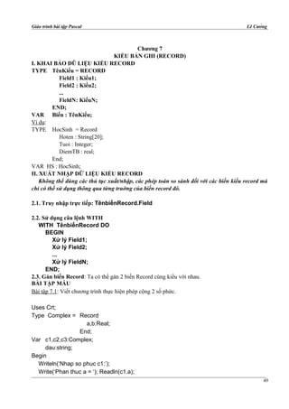 Giáo trình bài tập Pascal Lê Cường
Chương 7
KIỂU BẢN GHI (RECORD)
I. KHAI BÁO DŨ LIỆU KIỂU RECORD
TYPE TênKiểu = RECORD
Field1 : Kiểu1;
Field2 : Kiểu2;
...
FieldN: KiểuN;
END;
VAR Biến : TênKiểu;
Ví dụ:
TYPE HocSinh = Record
Hoten : String[20];
Tuoi : Integer;
DiemTB : real;
End;
VAR HS : HocSinh;
II. XUẤT NHẬP DỮ LIỆU KIỂU RECORD
Không thể dùng các thủ tục xuất/nhập, các phép toán so sánh đối với các biến kiểu record mà
chỉ có thể sử dụng thông qua từng truờng của biến record đó.
2.1. Truy nhập trực tiếp: TênbiếnRecord.Field
2.2. Sử dụng câu lệnh WITH
WITH TênbiếnRecord DO
BEGIN
Xử lý Field1;
Xử lý Field2;
...
Xử lý FieldN;
END;
2.3. Gán biến Record: Ta có thể gán 2 biến Record cùng kiểu với nhau.
BÀI TẬP MẪU
Bài tập 7.1: Viết chương trình thực hiện phép cộng 2 số phức.
Uses Crt;
Type Complex = Record
a,b:Real;
End;
Var c1,c2,c3:Complex;
dau:string;
Begin
Writeln(‘Nhap so phuc c1:’);
Write(‘Phan thuc a = ‘); Readln(c1.a);
49
 