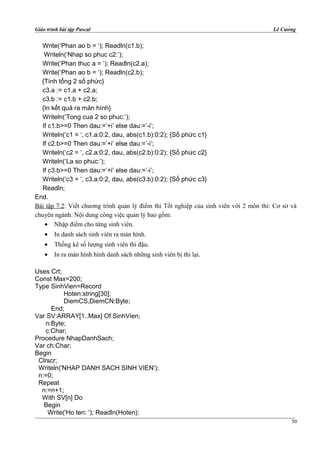 Giáo trình bài tập Pascal Lê Cường
Write(‘Phan ao b = ‘); Readln(c1.b);
Writeln(‘Nhap so phuc c2:’);
Write(‘Phan thuc a = ‘); Readln(c2.a);
Write(‘Phan ao b = ‘); Readln(c2.b);
{Tính tổng 2 số phức}
c3.a := c1.a + c2.a;
c3.b := c1.b + c2.b;
{In kết quả ra màn hình}
Writeln(‘Tong cua 2 so phuc:’);
If c1.b>=0 Then dau:=’+i’ else dau:=’-i’;
Writeln(‘c1 = ‘, c1.a:0:2, dau, abs(c1.b):0:2); {Số phức c1}
If c2.b>=0 Then dau:=’+i’ else dau:=’-i’;
Writeln(‘c2 = ‘, c2.a:0:2, dau, abs(c2.b):0:2); {Số phức c2}
Writeln(‘La so phuc:’);
If c3.b>=0 Then dau:=’+i’ else dau:=’-i’;
Writeln(‘c3 = ‘, c3.a:0:2, dau, abs(c3.b):0:2); {Số phức c3}
Readln;
End.
Bài tập 7.2: Viết chương trình quản lý điểm thi Tốt nghiệp của sinh viên với 2 môn thi: Cơ sở và
chuyên ngành. Nội dung công việc quản lý bao gồm:
• Nhập điểm cho từng sinh viên.
• In danh sách sinh viên ra màn hình.
• Thống kê số lượng sinh viên thi đậu.
• In ra màn hình hình danh sách những sinh viên bị thi lại.
Uses Crt;
Const Max=200;
Type SinhVien=Record
Hoten:string[30];
DiemCS,DiemCN:Byte;
End;
Var SV:ARRAY[1..Max] Of SinhVien;
n:Byte;
c:Char;
Procedure NhapDanhSach;
Var ch:Char;
Begin
Clrscr;
Writeln('NHAP DANH SACH SINH VIEN');
n:=0;
Repeat
n:=n+1;
With SV[n] Do
Begin
Write('Ho ten: '); Readln(Hoten);
50
 