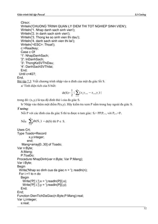 Giáo trình bài tập Pascal Lê Cường
Clrscr;
Writeln('CHUONG TRINH QUAN LY DIEM THI TOT NGHIEP SINH VIEN');
Writeln('1. Nhap danh sach sinh vien');
Writeln('2. In danh sach sinh vien');
Writeln('3. Thong ke so sinh vien thi dau');
Writeln('4. danh sach sinh vien thi lai');
Writeln('<ESC>: Thoat');
c:=Readkey;
Case c Of
'1': NhapDanhSach;
'2': InDanhSach;
'3': ThongKeSVThiDau;
'4': DanhSachSVThilai;
End;
Until c=#27;
End.
Bài tập 7.3: Viết chương trình nhập vào n đỉnh của một đa giác lồi S.
a/ Tính diện tích của S biết:
dt(S)= ∑=
++ −
n
i
iiii yxyx
1
11 |)(|
2
1
trong đó: (xi,yi) là tọa độ đỉnh thứ i của đa giác S.
b/ Nhập vào thêm một điểm P(x,y). Hãy kiểm tra xem P nằm trong hay ngoài đa giác S.
Ý tưởng:
Nối P với các đỉnh của đa giác S thì ta được n tam giác: Si= PPiPi+1, với Pn+1=P1.
Nếu ∑=
n
1
i )dt(S
i
= dt(S) thì P ∈ S.
Uses Crt;
Type Toado=Record
x,y:integer;
end;
Mang=array[0..30] of Toado;
Var n:Byte;
A:Mang;
P:ToaDo;
Procedure NhapDinh(var n:Byte; Var P:Mang);
Var i:Byte;
Begin
Write('Nhap so dinh cua da giac n = '); readln(n);
For i:=1 to n do
Begin
Write('P[',i,'].x = ');readln(P[i].x);
Write('P[',i,'].y = ');readln(P[i].y);
End;
End;
Function DienTichDaGiac(n:Byte;P:Mang):real;
Var i,j:integer;
s:real;
52
 