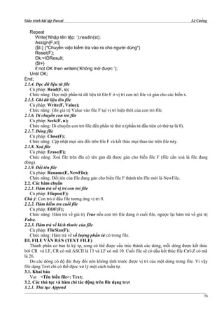 Giáo trình bài tập Pascal Lê Cường
Repeat
Write(‘Nhập tên tệp: ‘);readln(st);
Assign(F,st);
{$I-} (*Chuyển việc kiểm tra vào ra cho người dùng*)
Reset(F);
Ok:=IOResult;
{$I+}
if not OK then writeln(‘Không mở được ‘);
Until OK;
End;
2.1.4. Đọc dữ liệu từ file
Cú pháp: Read(F, x);
Chức năng: Đọc một phần tử dữ liệu từ file F ở vị trí con trỏ file và gán cho các biến x.
2.1.5. Ghi dữ liệu lên file
Cú pháp: Write(F, Value);
Chức năng: Ghi giá trị Value vào file F tại vị trí hiện thời của con trỏ file.
2.1.6. Di chuyển con trỏ file
Cú pháp: Seek(F, n);
Chức năng: Di chuyển con trỏ file đến phần tử thứ n (phần tử đầu tiên có thứ tự là 0).
2.1.7. Đóng file
Cú pháp: Close(F);
Chức năng: Cập nhật mọi sửa đổi trên file F và kết thúc mọi thao tác trên file này.
2.1.8. Xoá file
Cú pháp: Erase(F);
Chức năng: Xoá file trên đĩa có tên gán đã được gán cho biến file F (file cần xoá là file đang
đóng).
2.1.9. Đổi tên file
Cú pháp: Rename(F, NewFile);
Chức năng: Đổi tên của file đang gán cho biến file F thành tên file mới là NewFile.
2.2. Các hàm chuẩn
2.2.1. Hàm trả về vị trí con trỏ file
Cú pháp: Filepos(F);
Chú ý: Con trỏ ở đầu file tương ứng vị trí 0.
2.2.2. Hàm kiểm tra cuối file
Cú pháp: EOF(F);
Chức năng: Hàm trả về giá trị True nếu con trỏ file đang ở cuối file, ngược lại hàm trả về giá trị
False.
2.2.3. Hàm trả về kích thước của file
Cú pháp: FileSize(F);
Chức năng: Hàm trả về số lượng phần tử có trong file.
III. FILE VĂN BẢN (TEXT FILE)
Thành phần cơ bản là ký tự, song có thể được cấu trúc thành các dòng, mỗi dòng được kết thúc
bởi CR và LF, CR có mã ASCII là 13 và LF có mã 10. Cuối file sẽ có dấu kết thúc file Ctrl-Z có mã
là 26.
Do các dòng có độ dài thay đổi nên không tính trước được vị trí của một dòng trong file. Vì vậy
file dạng Text chỉ có thể đệoc xử lý một cách tuần tự.
3.1. Khai báo
Var <Tên biến file>: Text;
3.2. Các thủ tục và hàm chỉ tác động trên file dạng text
3.2.1. Thủ tục Append
56
 