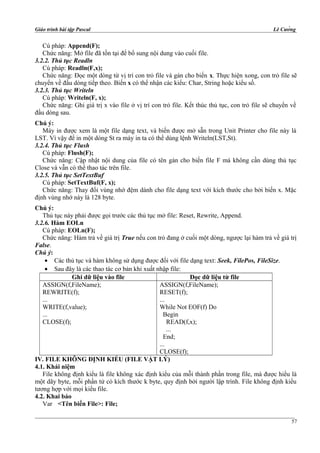 Giáo trình bài tập Pascal Lê Cường
Cú pháp: Append(F);
Chức năng: Mở file đã tồn tại để bổ sung nội dung vào cuối file.
3.2.2. Thủ tục Readln
Cú pháp: Readln(F,x);
Chức năng: Đọc một dòng từ vị trí con trỏ file và gán cho biến x. Thực hiện xong, con trỏ file sẽ
chuyển về đầu dòng tiếp theo. Biến x có thể nhận các kiểu: Char, String hoặc kiểu số.
3.2.3. Thủ tục Writeln
Cú pháp: Writeln(F, x);
Chức năng: Ghi giá trị x vào file ở vị trí con trỏ file. Kết thúc thủ tục, con trỏ file sẽ chuyển về
đầu dòng sau.
Chú ý:
Máy in được xem là một file dạng text, và biến được mở sẵn trong Unit Printer cho file này là
LST. Vì vậy để in một dòng St ra máy in ta có thể dùng lệnh Writeln(LST,St).
3.2.4. Thủ tục Flush
Cú pháp: Flush(F);
Chức năng: Cập nhật nội dung của file có tên gán cho biến file F mà không cần dùng thủ tục
Close và vẫn có thể thao tác trên file.
3.2.5. Thủ tục SetTextBuf
Cú pháp: SetTextBuf(F, x);
Chức năng: Thay đổi vùng nhớ đệm dành cho file dạng text với kích thước cho bởi biến x. Mặc
định vùng nhớ này là 128 byte.
Chú ý:
Thủ tục này phải được gọi trước các thủ tục mở file: Reset, Rewrite, Append.
3.2.6. Hàm EOLn
Cú pháp: EOLn(F);
Chức năng: Hàm trả về giá trị True nếu con trỏ đang ở cuối một dòng, ngược lại hàm trả về giá trị
False.
Chú ý:
• Các thủ tục và hàm không sử dụng được đối với file dạng text: Seek, FilePos, FileSize.
• Sau đây là các thao tác cơ bản khi xuất nhập file:
Ghi dữ liệu vào file Đọc dữ liệu từ file
ASSIGN(f,FileName);
REWRITE(f);
...
WRITE(f,value);
...
CLOSE(f);
ASSIGN(f,FileName);
RESET(f);
...
While Not EOF(f) Do
Begin
READ(f,x);
...
End;
...
CLOSE(f);
IV. FILE KHÔNG ĐỊNH KIỂU (FILE VẬT LÝ)
4.1. Khái niệm
File không định kiểu là file không xác định kiểu của mỗi thành phần trong file, mà được hiểu là
một dãy byte, mỗi phần tử có kích thước k byte, quy định bởi người lập trình. File không định kiểu
tương hợp với mọi kiểu file.
4.2. Khai báo
Var <Tên biến File>: File;
57
 