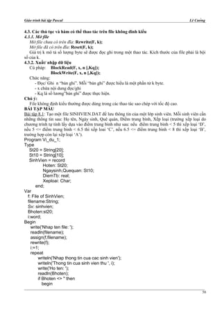 Giáo trình bài tập Pascal Lê Cường
4.3. Các thủ tục và hàm có thể thao tác trên file không đinh kiểu
4.3.1. Mở file
Mở file chưa có trên đĩa: Rewrite(F, k);
Mở file đã có trên đĩa: Reset(F, k);
Giá trị k mô tả số lượng byte sẽ được đọc ghi trong một thao tác. Kích thước của file phải là bội
số của k.
4.3.2. Xuất/ nhập dữ liệu
Cú pháp: BlockRead(F, x, n [,Kq]);
BlockWrite(F, x, n [,Kq]);
Chức năng:
- Đọc/ Ghi n “bản ghi”. Mỗi “bản ghi” được hiểu là một phần tử k byte.
- x chứa nội dung đọc/ghi
- Kq là số lương”bản ghi” được thực hiện.
Chú ý:
File không định kiểu thường được dùng trong các thao tác sao chép với tốc độ cao.
BÁI TẬP MẪU
Bài tập 8.1: Tạo một file SINHVIEN.DAT để lưu thông tin của một lớp sinh viên. Mỗi sinh viên cần
những thông tin sau: Họ tên, Ngày sinh, Quê quán, Điểm trung bình, Xếp loại (trường xếp loại do
chương trình tự tính lấy dựa vào điểm trung bình như sau: nếu điểm trung bình < 5 thì xếp loại ‘D’,
nếu 5 <= điểm trung bình < 6.5 thì xếp loai ‘C’, nếu 6.5 <= điểm trung bình < 8 thì xếp loại ‘B’,
trường hợp còn lại xếp loại ‘A’).
Program Vi_du_1;
Type
St20 = String[20];
St10 = String[10];
SinhVien = record
Hoten: St20;
Ngaysinh,Quequan: St10;
DiemTb: real;
Xeploai: Char;
end;
Var
f: File of SinhVien;
filename:String;
Sv: sinhvien;
Bhoten:st20;
i:word;
Begin
write('Nhap ten file: ');
readln(filename);
assign(f,filename);
rewrite(f);
i:=1;
repeat
writeln('Nhap thong tin cua cac sinh vien');
writeln('Thong tin cua sinh vien thu ', i);
write('Ho ten: ');
readln(Bhoten);
if Bhoten <> '' then
begin
58
 