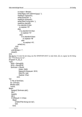 Giáo trình bài tập Pascal Lê Cường
sv.hoten:= Bhoten;
write('Ngay sinh (dd/mm/yyyy): ');
readln(sv.ngaysinh);
write('Quequan: ');
readln(sv.quequan);
write('Diem trung binh: ');
readln(sv.diemtb);
if sv.diemtb<5 then
sv.xeploai:='D'
else
if sv.diemtb<6.5 then
sv.xeploai:='C'
else
if sv.diemtb<8 then
sv.xeploai:='B'
else
sv.xeploai:='A';
write(f,sv);
end;
inc(i);
until Bhoten = '';
close(f);
end.
Bài tập 8.2: In toàn bộ nội dung của file SINHVIEN.DAT ra màn hình, nếu có, ngược lại thì thông
báo “File khong ton tai”.
Program Vi_du_2;
Type
St20 = String[20];
St10 = String[10];
SinhVien = record
Hoten: St20;
Ngaysinh,Quequan: St10;
DiemTb: real;
Xeploai: Char;
end;
Var
f: File of SinhVien;
Sv: sinhvien;
Bhoten:st20;
i:word;
Begin
assign(f,'Sinhvien.dat');
{$I-}
reset(f);
{$I+}
if IOResult <> 0 then
Begin
writeln('File khong ton tai');
exit;
End;
59
 