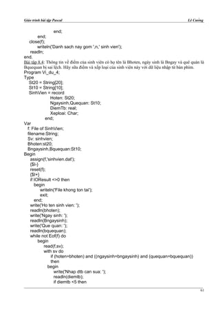 Giáo trình bài tập Pascal Lê Cường
end;
end;
close(f);
writeln('Danh sach nay gom ',n,' sinh vien');
readln;
end.
Bài tập 8.4: Thông tin về điểm của sinh viên có họ tên là Bhoten, ngày sinh là Bngay và quê quán là
Bquequan bị sai lệch. Hãy sữa điểm và xếp loại của sinh viên này với dữ liệu nhập từ bàn phím.
Program Vi_du_4;
Type
St20 = String[20];
St10 = String[10];
SinhVien = record
Hoten: St20;
Ngaysinh,Quequan: St10;
DiemTb: real;
Xeploai: Char;
end;
Var
f: File of SinhVien;
filename:String;
Sv: sinhvien;
Bhoten:st20;
Bngaysinh,Bquequan:St10;
Begin
assign(f,'sinhvien.dat');
{$I-}
reset(f);
{$I+}
if IOResult <>0 then
begin
writeln('File khong ton tai');
exit;
end;
write('Ho ten sinh vien: ');
readln(bhoten);
write('Ngay sinh: ');
readln(Bngaysinh);
write('Que quan: ');
readln(bquequan);
while not Eof(f) do
begin
read(f,sv);
with sv do
if (hoten=bhoten) and ((ngaysinh=bngaysinh) and (quequan=bquequan))
then
begin
write('Nhap dtb can sua: ');
readln(diemtb);
if diemtb <5 then
61
 