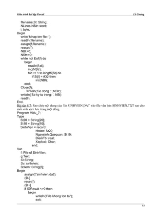 Giáo trình bài tập Pascal Lê Cường
filename,St: String;
NLines,NStr: word;
i: byte;
Begin
write(‘Nhap ten file: ‘);
readln(filename);
assign(f,filename);
reaset(f);
NBl:=0;
NStr:=0;
while not Eof(f) do
begin
readln(f,st);
inc(NStr);
for i:= 1 to length(St) do
if St[i] = #32 then
inc(NBl);
end;
Close(f);
writeln(‘So dong : ‘,NStr);
writeln(‘So ky tu trang: ‘, NBl)
readln;
End.
Bài tập 8.7: Sao chép nội dung của file SINHVIEN.DAT vào file văn bản SINHVIEN.TXT sao cho
mỗi sinh viên lưu trong một dòng.
Program Vidu_7;
Type
St20 = String[20];
St10 = String[10];
SinhVien = record
Hoten: St20;
Ngaysinh,Quequan: St10;
DiemTb: real;
Xeploai: Char;
end;
Var
f: File of SinhVien;
g:Text;
St:String;
Sv: sinhvien;
Bdiem: String[5];
Begin
assign(f,'sinhvien.dat');
{$I-}
reset(f);
{$I+}
if IOResult <>0 then
begin
writeln('File khong ton tai');
exit;
63
 