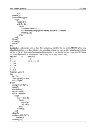 Giáo trình bài tập Pascal Lê Cường
end;
rewrite(g);
while not Eof(f) do
begin
read(f, Sv);
with Sv do
begin
Str(diemtb,bdiem:5:2);
St:= hoten+#32+ngaysinh+#32+quequan+#32+Bdiem;
writeln(g,St);
end;
end;
Close(f);
Close(g);
readln;
End.
Bài tập 8.8: Một ma trận mxn số thực được chứa trong một file văn bản có tên MT.INP gồm: dòng
đầu chứa hai số m, n; m dòng tiếp theo lần lượt chứa m hàng của ma trận. Hãy viết chương trình đọc
dữ liệu từ file MT.INP, tính tổng của từng hàng ma trận và ghi lên file văn bản có tên KQ.OUT trong
đó, dòng đầu chứa số m, dòng thứ hai chứa m tổng của m hàng (m,n<=200).
MT.INP ⇒ KQ.OUT
5 4 5
3 8 –1 5 15 4 8 12 12
5 7 –8 0
4 –3 1 6
2 4 –1 7
3 6 8 -5
Program Vidu_8;
Var
f,g: Text;
S:array[byte] of real;
m,n,i,j: byte;
Begin
assign(f,’MT.INP’);
reset(f);
readln(f,m,n);
fillchar(S,m,0);
for i:= 1 to m do
begin
for j:=1 to n do
begin
read(f,x);
S[i]:=S[i]+x;
end;
readln(f);
end;
close(f);
assign(g,’KQ.OUT’);
rewrite(g);
writeln(g,m);
64
 