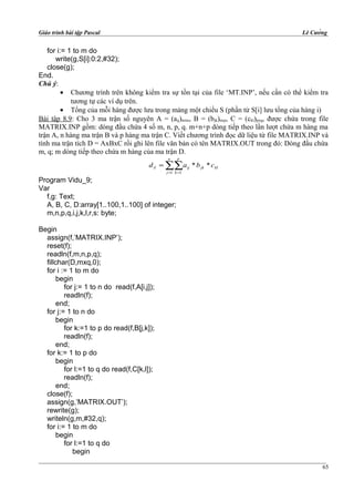 Giáo trình bài tập Pascal Lê Cường
for i:= 1 to m do
write(g,S[i]:0:2,#32);
close(g);
End.
Chú ý:
• Chương trình trên không kiểm tra sự tồn tại của file ‘MT.INP’, nếu cần có thể kiểm tra
tương tự các ví dụ trên.
• Tổng của mỗi hàng được lưu trong mảng một chiều S (phần tử S[i] lưu tổng của hàng i)
Bài tập 8.9: Cho 3 ma trận số nguyên A = (aịj)mxn, B = (bjk)nxp, C = (ckl)pxq, được chứa trong file
MATRIX.INP gồm: dòng đầu chứa 4 số m, n, p, q. m+n+p dòng tiếp theo lần lượt chứa m hàng ma
trận A, n hàng ma trận B và p hàng ma trận C. Viết chương trình đọc dữ liệu từ file MATRIX.INP và
tính ma trận tích D = AxBxC rồi ghi lên file văn bản có tên MATRIX.OUT trong đó: Dòng đầu chứa
m, q; m dòng tiếp theo chứa m hàng của ma trận D.
kl
n
j
p
k
jkijil cbad **
1 1
∑∑= =
=
Program Vidu_9;
Var
f,g: Text;
A, B, C, D:array[1..100,1..100] of integer;
m,n,p,q,i,j,k,l,r,s: byte;
Begin
assign(f,’MATRIX.INP’);
reset(f);
readln(f,m,n,p,q);
fillchar(D,mxq,0);
for i := 1 to m do
begin
for j:= 1 to n do read(f,A[i,j]);
readln(f);
end;
for j:= 1 to n do
begin
for k:=1 to p do read(f,B[j,k]);
readln(f);
end;
for k:= 1 to p do
begin
for l:=1 to q do read(f,C[k,l]);
readln(f);
end;
close(f);
assign(g,’MATRIX.OUT’);
rewrite(g);
writeln(g,m,#32,q);
for i:= 1 to m do
begin
for l:=1 to q do
begin
65
 