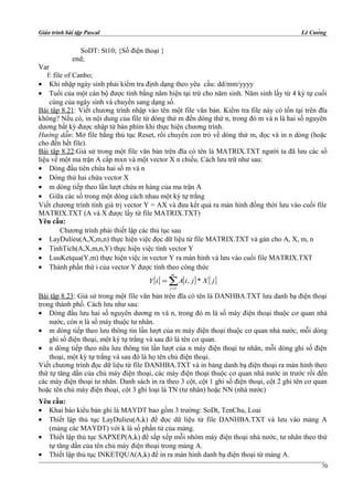 Giáo trình bài tập Pascal Lê Cường
SoDT: St10; {Số điện thoại }
end;
Var
f: file of Canbo;
• Khi nhập ngày sinh phải kiểm tra định dạng theo yêu cầu: dd/mm/yyyy
• Tuổi của một cán bộ được tính bằng năm hiện tại trừ cho năm sinh. Năm sinh lấy từ 4 ký tự cuối
cùng của ngày sinh và chuyển sang dạng số.
Bài tập 8.21: Viết chương trình nhập vào tên một file văn bản. Kiểm tra file này có tồn tại trên đĩa
không? Nếu có, in nội dung của file từ dòng thứ m đến dòng thứ n, trong đó m và n là hai số nguyên
dương bất kỳ được nhập từ bàn phím khi thực hiện chương trình.
Hướng dẫn: Mở file bằng thủ tục Reset, rồi chuyển con trỏ về dòng thứ m, đọc và in n dòng (hoặc
cho đến hết file).
Bài tập 8.22:Giả sử trong một file văn bản trên đĩa có tên là MATRIX.TXT người ta đã lưu các số
liệu về một ma trận A cấp mxn và một vector X n chiều. Cách lưu trữ như sau:
• Dòng đầu tiên chứa hai số m và n
• Dòng thứ hai chứa vector X
• m dòng tiếp theo lần lượt chứa m hàng của ma trận A
• Giữa các số trong một dòng cách nhau một ký tự trắng
Viết chương trình tính giá trị vector Y = AX và đưa kết quả ra màn hình đồng thời lưu vào cuối file
MATRIX.TXT (A và X được lấy từ file MATRIX.TXT)
Yêu cầu:
Chương trình phải thiết lập các thủ tục sau
• LayDulieu(A,X,m,n) thực hiện việc đọc dữ liệu từ file MATRIX.TXT và gán cho A, X, m, n
• TinhTich(A,X,m,n,Y) thực hiện việc tính vector Y
• LuuKetqua(Y,m) thực hiện việc in vector Y ra màn hình và lưu vào cuối file MATRIX.TXT
• Thành phần thứ i của vector Y được tính theo công thức
[ ] [ ] [ ]∑=
=
m
j
jXjiAiY
1
*,
Bài tập 8.23: Giả sử trong một file văn bản trên đĩa có tên là DANHBA.TXT lưu danh bạ điện thoại
trong thành phố. Cách lưu như sau:
• Dòng đầu lưu hai số nguyên dương m và n, trong đó m là số máy điện thoại thuộc cơ quan nhà
nước, còn n là số máy thuộc tư nhân.
• m dòng tiếp theo lưu thông tin lần lượt của m máy điện thoại thuộc cơ quan nhà nước, mỗi dòng
ghi số điện thoại, một ký tự trắng và sau đó là tên cơ quan.
• n dòng tiếp theo nữa lưu thông tin lần lượt của n máy điện thoại tư nhân, mỗi dòng ghi số điện
thoại, một ký tự trắng và sau đó là họ tên chủ điện thoại.
Viết chương trình đọc dữ liệu từ file DANHBA.TXT và in bảng danh bạ điện thoại ra màn hình theo
thứ tự tăng dần của chủ máy điện thoại, các máy điện thoại thuộc cơ quan nhà nước in trước rồi đến
các máy điện thoại tư nhân. Danh sách in ra theo 3 cột, cột 1 ghi số điện thoại, cột 2 ghi tên cơ quan
hoặc tên chủ máy điện thoại, cột 3 ghi loại là TN (tư nhân) hoặc NN (nhà nước)
Yêu cầu:
• Khai báo kiểu bản ghi là MAYDT bao gồm 3 trường: SoDt, TenChu, Loai
• Thiết lập thủ tục LayDulieu(A,k) để đọc dữ liệu từ file DANHBA.TXT và lưu vào mảng A
(mảng các MAYDT) với k là số phần tử của mảng.
• Thiết lập thủ tục SAPXEP(A,k) để sắp xếp mỗi nhóm máy điện thoại nhà nước, tư nhân theo thứ
tự tăng dần của tên chủ máy điện thoại trong mảng A.
• Thiết lập thủ tục INKETQUA(A,k) để in ra màn hình danh bạ điện thoại từ mảng A.
70
 
