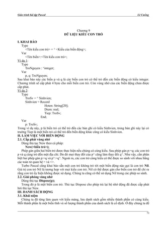 Giáo trình bài tập Pascal Lê Cường
Chương 9
DỮ LIỆU KIỂU CON TRỎ
I. KHAI BÁO
Type
<Tên kiểu con trỏ> = ^ <Kiểu của biến động>;
Var
<Tên biến>:<Tên kiểu con trỏ>;
Ví dụ 1:
Type
TroNguyen : ^integer;
Var
p, q: TroNguyen;
Sau khai báo này các biến p và q là các biến con trỏ có thể trỏ đến các biến động có kiểu integer.
Chương trình sẽ cấp phát 4 byte cho mỗi biến con trỏ. Còn vùng nhớ của các biến động chưa được
cấp phát.
Ví dụ 2:
Type
TroSv = ^ Sinhvien;
Sinhvien = Record
Hoten: String[20];
Diem: real;
Tiep: TroSv;
End;
Var
p: TroSv;
Trong ví dụ này, p là biến trỏ có thể trỏ đến các bản ghi có kiểu Sinhvien, trong bản ghi này lại có
trường Tiep là một biến trỏ có thể trỏ đến biến động khác cũng có kiểu Sinhvien.
II. LÀM VIỆC VỚI BIẾN ĐỘNG
2.1. Cấp phát vùng nhớ
Dùng thủ tục New theo cú pháp:
New(<biến trỏ>);
Phép gán giữa hai biến trỏ được thực hiện nếu chúng có cùng kiểu. Sau phép gán p:=q; các con trỏ
p và q cùng trỏ đến một địa chỉ. Do đó mọi thay đổi của p^ cũng làm thay đổi q^. Như vậy, cần phân
biệt hai phép gán p:=q và p^:=q^. Ngoài ra, các con trỏ cùng kiểu có thể được so sánh với nhau bằng
các toán tử quan hệ = và <>.
Turbo Pascal cũng khai báo sẵn một con trỏ không trỏ tới một biến động nào gọi là con trỏ Nil.
Giá trị con trỏ Nil là tương hợp với mọi kiểu con trỏ. Nil có thể được gán cho biến con trỏ để chỉ ra
rằng con trỏ ấy hiện không được sử dụng. Chúng ta cũng có thể sử dụng Nil trong các phép so sánh.
2.2. Giải phóng vùng nhớ
Dùng thủ tục Dispose(p);
Trong đó p là một biến con trỏ. Thủ tục Dispose cho phép trả lại bộ nhớ động đã được cấp phát
bởi thủ tục New.
III. DANH SÁCH ĐỘNG
3.1. Khái niệm
Chúng ta đã từng làm quen với kiểu mảng, lưu danh sách gồm nhiều thành phần có cùng kiểu.
Mỗi thành phần là một biến tĩnh và số lượng thành phần của danh sách là cố định. Ở đây chúng ta đề
71
 
