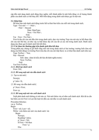 Giáo trình bài tập Pascal Lê Cường
cập đến một dạng danh sách động theo nghĩa: mỗi thành phần là một biến động và số lượng thành
phần của danh sách có thể thay đổi. Mỗi biến động trong danh sách được gọi là một nút.
3.2. Khai báo
Để khai báo một danh sách động trước hết ta khai báo kiểu của mỗi nút trong danh sách.
Type <Trỏ nút> = ^ <Nút>;
<Nút> = Record
Data: DataType;
Next: <Trỏ Nút>;
End;
Var First: <Trỏ Nút>;
First là địa chỉ của nút đầu tiên trong danh sách, dựa vào trường Tiep của nút này ta bết được địa
chỉ của nút thứ hai, cứ như vậy ta biết được địa chỉ của tất cả các nút trong danh sách. Danh sách
dạng này được gọi là danh sách liên kết đơn.
3.3. Các thao tác thường gặp trên danh sách liên kết đơn
Trong phần này chúng ta giả thiết rằng mỗi nút trong danh sách có hai trường: trường Info (lưu nội
dung của biến động) và trường Next (lưu địa chỉ của nút tiếp theo). ta có khai báo danh sách như sau
Type TroNut = ^Nut;
Nut = Record
Info: data; {data là kiểu dữ liệu đã định nghĩa trước}
Next: TroNut;
End;
Var First:TroNut;
3.3.1. Khởi tạo danh sách
First:=Nil;
3.3.2. Bổ sung một nút vào đầu danh sách
{1. Tạo ra nút mới}
New(p);
p^.Info:=X;
{2. Bổ sung vào đầu danh sách}
p^.Next:=First;
First:=p;
3.3.3. Bổ sung một nút vào cuối danh sách
Xuất phát danh sách không có nút nào cả. Nút mới thêm vào sẽ nằm cuối danh sách. Khi đó ta cần
hai biến con trỏ First và Last lần lượt trỏ đến các nút đầu và cuối danh sách.
Procedure Khoitao;
var p: TroNut;
Begin
First:= nil; Last:= nil;
While <còn thêm nút mới vào danh sách> do
Begin
New(p);
Readln(p^.Info);
p^.Next:= Nil;
If First = Nil then
First:= p
Else
72
 