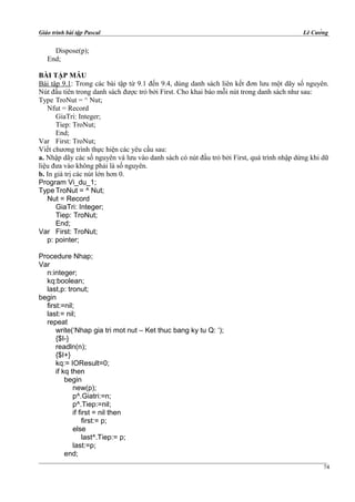 Giáo trình bài tập Pascal Lê Cường
Dispose(p);
End;
BÀI TẬP MẪU
Bài tập 9.1: Trong các bài tập từ 9.1 đến 9.4, dùng danh sách liên kết đơn lưu một dãy số nguyên.
Nút đầu tiên trong danh sách được trỏ bởi First. Cho khai báo mỗi nút trong danh sách như sau:
Type TroNut = ^ Nut;
Nfut = Record
GiaTri: Integer;
Tiep: TroNut;
End;
Var First: TroNut;
Viết chương trình thực hiện các yêu cầu sau:
a. Nhập dãy các số nguyên và lưu vào danh sách có nút đầu trỏ bởi First, quá trình nhập dừng khi dữ
liệu đưa vào không phải là số nguyên.
b. In giá trị các nút lớn hơn 0.
Program Vi_du_1;
Type TroNut = ^ Nut;
Nut = Record
GiaTri: Integer;
Tiep: TroNut;
End;
Var First: TroNut;
p: pointer;
Procedure Nhap;
Var
n:integer;
kq:boolean;
last,p: tronut;
begin
first:=nil;
last:= nil;
repeat
write(‘Nhap gia tri mot nut – Ket thuc bang ky tu Q: ‘);
{$I-}
readln(n);
{$I+}
kq:= IOResult=0;
if kq then
begin
new(p);
p^.Giatri:=n;
p^.Tiep:=nil;
if first = nil then
first:= p;
else
last^.Tiep:= p;
last:=p;
end;
74
 