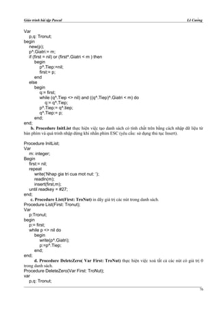Giáo trình bài tập Pascal Lê Cường
Var
p,q: Tronut;
begin
new(p);
p^.Giatri:= m;
if (first = nil) or (first^.Giatri < m ) then
begin
p^.Tiep:=nil;
first:= p;
end
else
begin
q:= first;
while (q^.Tiep <> nil) and ((q^.Tiep)^.Giatri < m) do
q:= q^.Tiep;
p^.Tiep:= q^.tiep;
q^.Tiep:= p;
end;
end;
b. Procedure InitList thực hiện việc tạo danh sách có tính chất trên bằng cách nhập dữ liệu từ
bàn phím và quá trinh nhập dừng khi nhấn phím ESC (yêu cầu: sử dụng thủ tục Insert).
Procedure InitList;
Var
m: integer;
Begin
first:= nil;
repeat
write(‘Nhap gia tri cua mot nut: ‘);
readln(m);
insert(first,m);
until readkey = #27;
end;
c. Procedure List(First: TroNut) in dãy giá trị các nút trong danh sách.
Procedure List(First: Tronut);
Var
p:Tronut;
begin
p:= first;
while p <> nil do
begin
write(p^.Giatri);
p:=p^.Tiep;
end;
end;
d. Procedure DeleteZero( Var First: TroNut) thực hiện việc xoá tất cả các nút có giá trị 0
trong danh sách.
Procedure DeleteZero(Var First: TroNut);
var
p,q: Tronut;
76
 